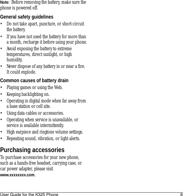 User Guide for the K325 Phone 8Note:  Before removing the battery, make sure the phone is powered off.General safety guidelines• Do not take apart, puncture, or short-circuit the battery.• If you have not used the battery for more than a month, recharge it before using your phone.• Avoid exposing the battery to extreme temperatures, direct sunlight, or high humidity.• Never dispose of any battery in or near a fire. It could explode.Common causes of battery drain• Playing games or using the Web.• Keeping backlighting on.• Operating in digital mode when far away from a base station or cell site.• Using data cables or accessories.• Operating when service is unavailable, or service is available intermittently.• High earpiece and ringtone volume settings.• Repeating sound, vibration, or light alerts.Purchasing accessoriesTo purchase accessories for your new phone, such as a hands-free headset, carrying case, or car power adapter, please visit www.xxxxxxxx.com.