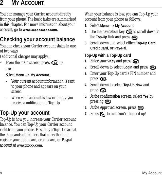 9My Account2MY ACCOUNTYou can manage your Carrier account directly from your phone. The basic tasks are summarized in this chapter. For more information about your account, go to www.xxxxxxxxxx.com.Checking your account balanceYou can check your Carrier account status in one of two ways (additional charges may apply):• From the main screen, press   up. - or -Select Menu → My Account.– Your current account information is sent to your phone and appears on your screen.– When your account is low or empty, you receive a notification to Top-Up. Top-Up your accountTop-Up is how you increase your Carrier account balance. You can Top-Up your Carrier account right from your phone. First, buy a Top-Up card at the thousands of retailers that carry them, or register your debit card, credit card, or Paypal account at www.xxxxx.com.When your balance is low, you can Top-Up your account from your phone as follows:1. Select Menu → My Account.2. Use the navigation key   to scroll down to the Top-Up link and press  . 3. Scroll down and select either Top-Up Card, Credit Card, or Pay-Pal.Top-Up with a Top-Up card1. Enter your vKey and press  .2. Scroll down to select Login and press  .3. Enter your Top-Up card&apos;s PIN number and press .4. Scroll down to select Top-Up Now and press .5. At the confirmation screen, select Yes by pressing .6. At the Approved screen, press  .7. Press   to exit. You&apos;re topped up!