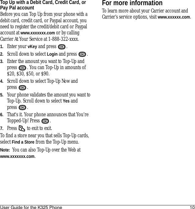 User Guide for the K325 Phone 10Top Up with a Debit Card, Credit Card, or Pay Pal accountBefore you can Top Up from your phone with a debit card, credit card, or Paypal account, you need to register the credit/debit card or Paypal account at www.xxxxxxx.com or by calling Carrier At Your Service at 1-888-322-xxxx.1. Enter your vKey and press  .2. Scroll down to select Login and press  .3. Enter the amount you want to Top-Up and press  . You can Top-Up in amounts of $20, $30, $50, or $90.4. Scroll down to select Top-Up Now and press .5. Your phone validates the amount you want to Top-Up. Scroll down to select Yes and press .6. That&apos;s it. Your phone announces that You’re Topped-Up! Press  .7. Press   to exit to exit.To find a store near you that sells Top-Up cards, select Find a Store from the Top-Up menu.Note:  You can also Top-Up over the Web at www.xxxxxxx.com.For more informationTo learn more about your Carrier account and Carrier’s service options, visit www.xxxxxx.com.