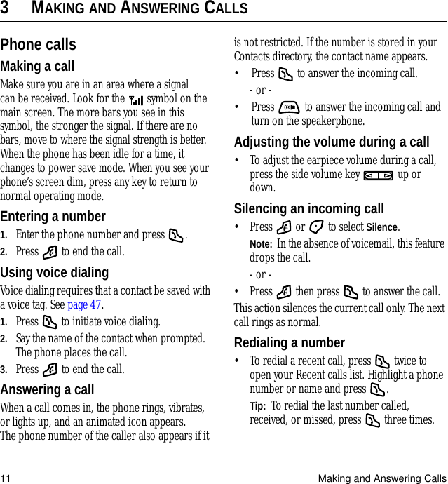 11 Making and Answering Calls3MAKING AND ANSWERING CALLSPhone callsMaking a callMake sure you are in an area where a signal can be received. Look for the   symbol on the main screen. The more bars you see in this symbol, the stronger the signal. If there are no bars, move to where the signal strength is better. When the phone has been idle for a time, it changes to power save mode. When you see your phone’s screen dim, press any key to return to normal operating mode.Entering a number1. Enter the phone number and press  .2. Press   to end the call.Using voice dialingVoice dialing requires that a contact be saved with a voice tag. See page 47.1. Press   to initiate voice dialing.2. Say the name of the contact when prompted. The phone places the call.3. Press   to end the call.Answering a callWhen a call comes in, the phone rings, vibrates, or lights up, and an animated icon appears. The phone number of the caller also appears if it is not restricted. If the number is stored in your Contacts directory, the contact name appears. • Press   to answer the incoming call.- or -• Press   to answer the incoming call and turn on the speakerphone.Adjusting the volume during a call• To adjust the earpiece volume during a call, press the side volume key   up or down.Silencing an incoming call• Press   or   to select Silence.Note:  In the absence of voicemail, this feature drops the call.- or -• Press   then press   to answer the call.This action silences the current call only. The next call rings as normal.Redialing a number• To redial a recent call, press   twice to open your Recent calls list. Highlight a phone number or name and press  .Tip:  To redial the last number called, received, or missed, press   three times.