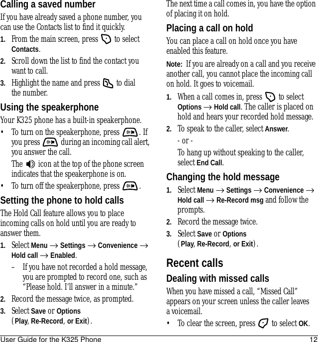 User Guide for the K325 Phone 12Calling a saved numberIf you have already saved a phone number, you can use the Contacts list to find it quickly.1. From the main screen, press   to select Contacts.2. Scroll down the list to find the contact you want to call.3. Highlight the name and press   to dial the number.Using the speakerphoneYour K325 phone has a built-in speakerphone.• To turn on the speakerphone, press  . If you press   during an incoming call alert, you answer the call.The   icon at the top of the phone screen indicates that the speakerphone is on.• To turn off the speakerphone, press  .Setting the phone to hold callsThe Hold Call feature allows you to place incoming calls on hold until you are ready to answer them.1. Select Menu → Settings → Convenience → Hold call → Enabled.– If you have not recorded a hold message, you are prompted to record one, such as “Please hold. I’ll answer in a minute.”2. Record the message twice, as prompted.3. Select Save or Options (Play, Re-Record, or Exit).The next time a call comes in, you have the option of placing it on hold.Placing a call on holdYou can place a call on hold once you have enabled this feature.Note:  If you are already on a call and you receive another call, you cannot place the incoming call on hold. It goes to voicemail.1. When a call comes in, press   to select Options → Hold call. The caller is placed on hold and hears your recorded hold message.2. To speak to the caller, select Answer.- or -To hang up without speaking to the caller, select End Call.Changing the hold message1. Select Menu → Settings → Convenience → Hold call → Re-Record msg and follow the prompts.2. Record the message twice.3. Select Save or Options (Play, Re-Record, or Exit).Recent callsDealing with missed callsWhen you have missed a call, “Missed Call” appears on your screen unless the caller leaves a voicemail. • To clear the screen, press   to select OK.