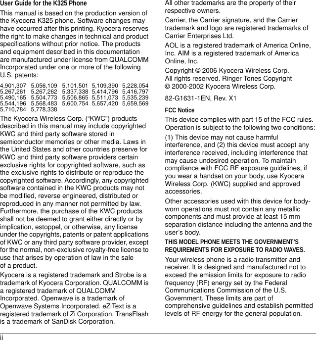 iiUser Guide for the K325 PhoneThis manual is based on the production version of the Kyocera K325 phone. Software changes may have occurred after this printing. Kyocera reserves the right to make changes in technical and product specifications without prior notice. The products and equipment described in this documentation are manufactured under license from QUALCOMM Incorporated under one or more of the following U.S. patents:4,901,307 5,056,109 5,101,501 5,109,390 5,228,054 5,267,261 5,267,262 5,337,338 5,414,796 5,416,797 5,490,165 5,504,773 5,506,865 5,511,073 5,535,2395,544,196 5,568,483 5,600,754 5,657,420 5,659,569 5,710,784 5,778,338 The Kyocera Wireless Corp. (“KWC”) products described in this manual may include copyrighted KWC and third party software stored in semiconductor memories or other media. Laws in the United States and other countries preserve for KWC and third party software providers certain exclusive rights for copyrighted software, such as the exclusive rights to distribute or reproduce the copyrighted software. Accordingly, any copyrighted software contained in the KWC products may not be modified, reverse engineered, distributed or reproduced in any manner not permitted by law. Furthermore, the purchase of the KWC products shall not be deemed to grant either directly or by implication, estoppel, or otherwise, any license under the copyrights, patents or patent applications of KWC or any third party software provider, except for the normal, non-exclusive royalty-free license to use that arises by operation of law in the sale of a product.Kyocera is a registered trademark and Strobe is a trademark of Kyocera Corporation. QUALCOMM is a registered trademark of QUALCOMM Incorporated. Openwave is a trademark of Openwave Systems Incorporated. eZiText is a registered trademark of Zi Corporation. TransFlash is a trademark of SanDisk Corporation. All other trademarks are the property of their respective owners.Carrier, the Carrier signature, and the Carrier trademark and logo are registered trademarks of Carrier Enterprises Ltd.AOL is a registered trademark of America Online, Inc. AIM is a registered trademark of America Online, Inc.Copyright © 2006 Kyocera Wireless Corp. All rights reserved. Ringer Tones Copyright © 2000-2002 Kyocera Wireless Corp.82-G1631-1EN, Rev. X1FCC NoticeThis device complies with part 15 of the FCC rules. Operation is subject to the following two conditions:(1) This device may not cause harmful interference, and (2) this device must accept any interference received, including interference that may cause undesired operation. To maintain compliance with FCC RF exposure guidelines, if you wear a handset on your body, use Kyocera Wireless Corp. (KWC) supplied and approved accessories.Other accessories used with this device for body-worn operations must not contain any metallic components and must provide at least 15 mm separation distance including the antenna and the user’s body.THIS MODEL PHONE MEETS THE GOVERNMENT’S REQUIREMENTS FOR EXPOSURE TO RADIO WAVES.Your wireless phone is a radio transmitter and receiver. It is designed and manufactured not to exceed the emission limits for exposure to radio frequency (RF) energy set by the Federal Communications Commission of the U.S. Government. These limits are part of comprehensive guidelines and establish permitted levels of RF energy for the general population. 