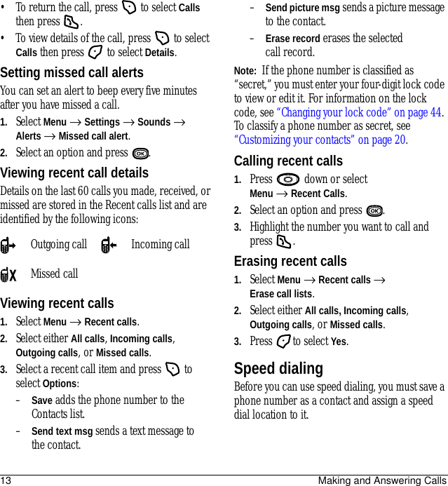 13 Making and Answering Calls• To return the call, press   to select Calls then press  .• To view details of the call, press   to select Calls then press   to select Details.Setting missed call alertsYou can set an alert to beep every five minutes after you have missed a call.1. Select Menu → Settings → Sounds → Alerts → Missed call alert.2. Select an option and press  .Viewing recent call detailsDetails on the last 60 calls you made, received, or missed are stored in the Recent calls list and are identified by the following icons:Viewing recent calls1. Select Menu → Recent calls.2. Select either All calls, Incoming calls, Outgoing calls, or Missed calls.3. Select a recent call item and press   to select Options:–Save adds the phone number to the Contacts list.–Send text msg sends a text message to the contact.–Send picture msg sends a picture message to the contact.–Erase record erases the selected call record.Note:  If the phone number is classified as “secret,” you must enter your four-digit lock code to view or edit it. For information on the lock code, see “Changing your lock code” on page 44. To classify a phone number as secret, see “Customizing your contacts” on page 20.Calling recent calls1. Press   down or select Menu → Recent Calls.2. Select an option and press  .3. Highlight the number you want to call and press .Erasing recent calls1. Select Menu → Recent calls → Erase call lists.2. Select either All calls, Incoming calls, Outgoing calls, or Missed calls.3. Press to select Yes.Speed dialingBefore you can use speed dialing, you must save a phone number as a contact and assign a speed dial location to it. Outgoing call Incoming callMissed call 