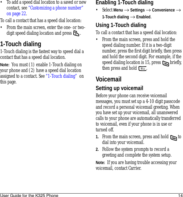 User Guide for the K325 Phone 14• To add a speed dial location to a saved or new contact, see “Customizing a phone number” on page 22.To call a contact that has a speed dial location:• From the main screen, enter the one- or two-digit speed dialing location and press  .1-Touch dialing1-Touch dialing is the fastest way to speed dial a contact that has a speed dial location.Note:  You must (1) enable 1-Touch dialing on your phone and (2) have a speed dial location assigned to a contact. See “1-Touch dialing”  on this page.Enabling 1-Touch dialing• Select Menu → Settings → Convenience → 1-Touch dialing → Enabled.Using 1-Touch dialingTo call a contact that has a speed dial location:• From the main screen, press and hold the speed dialing number. If it is a two-digit number, press the first digit briefly, then press and hold the second digit. For example, if the speed dialing location is 15, press   briefly, then press and hold .VoicemailSetting up voicemailBefore your phone can receive voicemail messages, you must set up a 4-10 digit passcode and record a personal voicemail greeting. When you have set up your voicemail, all unanswered calls to your phone are automatically transferred to voicemail, even if your phone is in use or turned off.1. From the main screen, press and hold   to dial into your voicemail.2. Follow the system prompts to record a greeting and complete the system setup.Note:  If you are having trouble accessing your voicemail, contact Carrier.