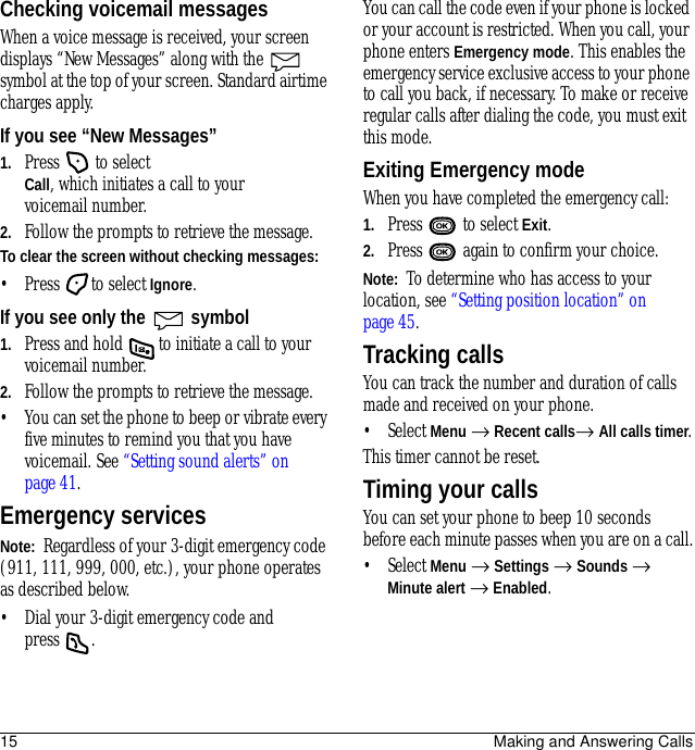 15 Making and Answering CallsChecking voicemail messagesWhen a voice message is received, your screen displays “New Messages” along with the   symbol at the top of your screen. Standard airtime charges apply.If you see “New Messages”1. Press   to select Call, which initiates a call to your voicemail number.2. Follow the prompts to retrieve the message.To clear the screen without checking messages:• Press to select Ignore.If you see only the   symbol1. Press and hold   to initiate a call to your voicemail number.2. Follow the prompts to retrieve the message.• You can set the phone to beep or vibrate every five minutes to remind you that you have voicemail. See “Setting sound alerts” on page 41.Emergency servicesNote:  Regardless of your 3-digit emergency code (911, 111, 999, 000, etc.), your phone operates as described below.• Dial your 3-digit emergency code and press .You can call the code even if your phone is locked or your account is restricted. When you call, your phone enters Emergency mode. This enables the emergency service exclusive access to your phone to call you back, if necessary. To make or receive regular calls after dialing the code, you must exit this mode.Exiting Emergency modeWhen you have completed the emergency call:1. Press  to select Exit.2. Press   again to confirm your choice.Note:  To determine who has access to your location, see “Setting position location” on page 45.Tracking callsYou can track the number and duration of calls made and received on your phone.• Select Menu → Recent calls→ All calls timer.This timer cannot be reset.Timing your callsYou can set your phone to beep 10 seconds before each minute passes when you are on a call.• Select Menu → Settings → Sounds → Minute alert → Enabled.