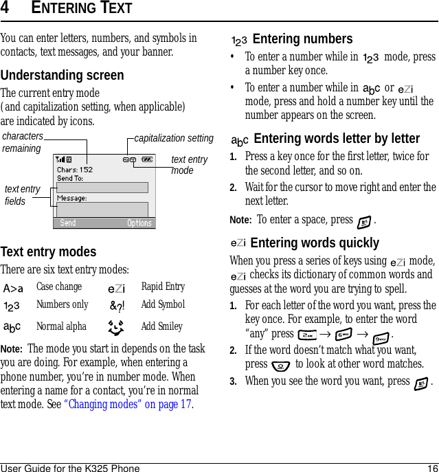 User Guide for the K325 Phone 164ENTERING TEXTYou can enter letters, numbers, and symbols in contacts, text messages, and your banner.Understanding screenThe current entry mode (and capitalization setting, when applicable) are indicated by icons.Text entry modesThere are six text entry modes:Note:  The mode you start in depends on the task you are doing. For example, when entering a phone number, you’re in number mode. When entering a name for a contact, you’re in normal text mode. See “Changing modes” on page 17.Entering numbers• To enter a number while in   mode, press a number key once.• To enter a number while in   or   mode, press and hold a number key until the number appears on the screen.Entering words letter by letter1. Press a key once for the first letter, twice for the second letter, and so on.2. Wait for the cursor to move right and enter the next letter. Note:  To enter a space, press  .Entering words quicklyWhen you press a series of keys using   mode,  checks its dictionary of common words and guesses at the word you are trying to spell.1. For each letter of the word you want, press the key once. For example, to enter the word “any” press   →  → .2. If the word doesn’t match what you want, press   to look at other word matches.3. When you see the word you want, press  .Case change Rapid EntryNumbers only Add SymbolNormal alpha  Add Smileytext entry fieldstext entry modecapitalization settingcharacters remaining