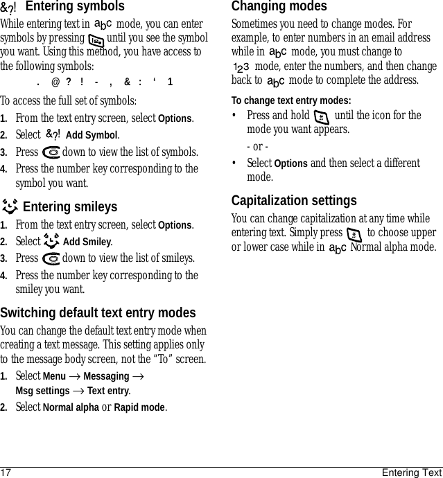 17 Entering TextEntering symbolsWhile entering text in   mode, you can enter symbols by pressing   until you see the symbol you want. Using this method, you have access to the following symbols:To access the full set of symbols:1. From the text entry screen, select Options.2. Select   Add Symbol.3. Press   down to view the list of symbols.4. Press the number key corresponding to the symbol you want.Entering smileys1. From the text entry screen, select Options.2. Select   Add Smiley.3. Press   down to view the list of smileys.4. Press the number key corresponding to the smiley you want.Switching default text entry modesYou can change the default text entry mode when creating a text message. This setting applies only to the message body screen, not the “To” screen. 1. Select Menu → Messaging → Msg settings → Text entry.2. Select Normal alpha or Rapid mode.Changing modesSometimes you need to change modes. For example, to enter numbers in an email address while in  mode, you must change to mode, enter the numbers, and then change back to  mode to complete the address.To change text entry modes:• Press and hold   until the icon for the mode you want appears.- or -• Select Options and then select a different mode.Capitalization settingsYou can change capitalization at any time while entering text. Simply press   to choose upper or lower case while in   Normal alpha mode..@?!-,&amp;:‘1