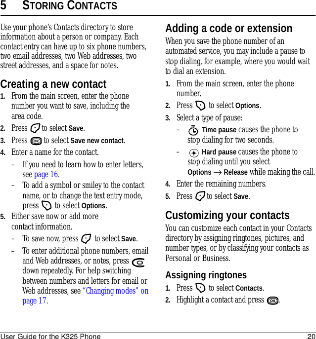 User Guide for the K325 Phone 205STORING CONTACTSUse your phone’s Contacts directory to store information about a person or company. Each contact entry can have up to six phone numbers, two email addresses, two Web addresses, two street addresses, and a space for notes.Creating a new contact1. From the main screen, enter the phone number you want to save, including the area code.2. Press to select Save.3. Press  to select Save new contact.4. Enter a name for the contact. – If you need to learn how to enter letters, see page 16.– To add a symbol or smiley to the contact name, or to change the text entry mode, press   to select Options.5. Either save now or add more contact information.– To save now, press   to select Save.– To enter additional phone numbers, email and Web addresses, or notes, press   down repeatedly. For help switching between numbers and letters for email or Web addresses, see “Changing modes” on page 17.Adding a code or extensionWhen you save the phone number of an automated service, you may include a pause to stop dialing, for example, where you would wait to dial an extension.1. From the main screen, enter the phone number.2. Press   to select Options.3. Select a type of pause:– Time pause causes the phone to stop dialing for two seconds.– Hard pause causes the phone to stop dialing until you select Options → Release while making the call.4. Enter the remaining numbers.5. Press to select Save.Customizing your contactsYou can customize each contact in your Contacts directory by assigning ringtones, pictures, and number types, or by classifying your contacts as Personal or Business.Assigning ringtones1. Press   to select Contacts.2. Highlight a contact and press  .X