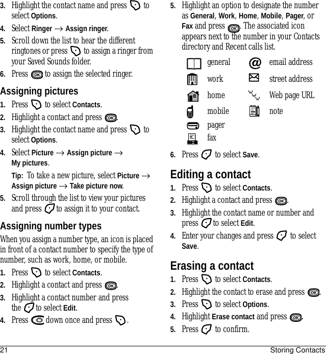 21 Storing Contacts3. Highlight the contact name and press   to select Options.4. Select Ringer → Assign ringer.5. Scroll down the list to hear the different ringtones or press   to assign a ringer from your Saved Sounds folder.6. Press   to assign the selected ringer.Assigning pictures1. Press   to select Contacts.2. Highlight a contact and press  .3. Highlight the contact name and press   to select Options.4. Select Picture → Assign picture → My pictures.Tip:  To take a new picture, select Picture → Assign picture → Take picture now.5. Scroll through the list to view your pictures and press  to assign it to your contact.Assigning number typesWhen you assign a number type, an icon is placed in front of a contact number to specify the type of number, such as work, home, or mobile.1. Press   to select Contacts.2. Highlight a contact and press  .3. Highlight a contact number and press the to select Edit.4. Press   down once and press  .5. Highlight an option to designate the number as General, Work, Home, Mobile, Pager, or Fax and press . The associated icon appears next to the number in your Contacts directory and Recent calls list.6. Press   to select Save.Editing a contact1. Press   to select Contacts.2. Highlight a contact and press  .3. Highlight the contact name or number and press to select Edit.4. Enter your changes and press   to select Save.Erasing a contact1. Press   to select Contacts. 2. Highlight the contact to erase and press  .3. Press   to select Options.4. Highlight Erase contact and press  .5. Press   to confirm.general email addresswork street addresshome Web page URLmobile notepagerfax