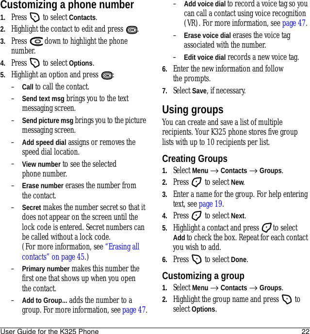 User Guide for the K325 Phone 22Customizing a phone number1. Press   to select Contacts. 2. Highlight the contact to edit and press  .3. Press   down to highlight the phone number.4. Press   to select Options.5. Highlight an option and press  :–Call to call the contact.–Send text msg brings you to the text messaging screen.–Send picture msg brings you to the picture messaging screen.–Add speed dial assigns or removes the speed dial location.–View number to see the selected phone number.–Erase number erases the number from the contact.–Secret makes the number secret so that it does not appear on the screen until the lock code is entered. Secret numbers can be called without a lock code. (For more information, see “Erasing all contacts” on page 45.)–Primary number makes this number the first one that shows up when you open the contact.–Add to Group... adds the number to a group. For more information, see page 47.–Add voice dial to record a voice tag so you can call a contact using voice recognition (VR). For more information, see page 47.–Erase voice dial erases the voice tag associated with the number.–Edit voice dial records a new voice tag.6. Enter the new information and follow the prompts.7. Select Save, if necessary.Using groupsYou can create and save a list of multiple recipients. Your K325 phone stores five group lists with up to 10 recipients per list.Creating Groups1. Select Menu → Contacts → Groups.2. Press   to select New.3. Enter a name for the group. For help entering text, see page 19.4. Press   to select Next.5. Highlight a contact and press  to select Add to check the box. Repeat for each contact you wish to add.6. Press   to select Done.Customizing a group1. Select Menu → Contacts → Groups.2. Highlight the group name and press   to select Options.