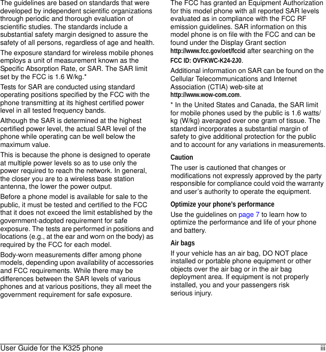 User Guide for the K325 phone iiiThe guidelines are based on standards that were developed by independent scientific organizations through periodic and thorough evaluation of scientific studies. The standards include a substantial safety margin designed to assure the safety of all persons, regardless of age and health.The exposure standard for wireless mobile phones employs a unit of measurement known as the Specific Absorption Rate, or SAR. The SAR limit set by the FCC is 1.6 W/kg.* Tests for SAR are conducted using standard operating positions specified by the FCC with the phone transmitting at its highest certified power level in all tested frequency bands.Although the SAR is determined at the highest certified power level, the actual SAR level of the phone while operating can be well below the maximum value. This is because the phone is designed to operate at multiple power levels so as to use only the power required to reach the network. In general, the closer you are to a wireless base station antenna, the lower the power output.Before a phone model is available for sale to the public, it must be tested and certified to the FCC that it does not exceed the limit established by the government-adopted requirement for safe exposure. The tests are performed in positions and locations (e.g., at the ear and worn on the body) as required by the FCC for each model.Body-worn measurements differ among phone models, depending upon availability of accessories and FCC requirements. While there may be differences between the SAR levels of various phones and at various positions, they all meet the government requirement for safe exposure.The FCC has granted an Equipment Authorization for this model phone with all reported SAR levels evaluated as in compliance with the FCC RF emission guidelines. SAR information on this model phone is on file with the FCC and can be found under the Display Grant sectionhttp://www.fcc.gov/oet/fccid after searching on theFCC ID: OVFKWC-K24-2J0.Additional information on SAR can be found on the Cellular Telecommunications and Internet Association (CTIA) web-site at http://www.wow-com.com.* In the United States and Canada, the SAR limit for mobile phones used by the public is 1.6 watts/kg (W/kg) averaged over one gram of tissue. The standard incorporates a substantial margin of safety to give additional protection for the public and to account for any variations in measurements.CautionThe user is cautioned that changes or modifications not expressly approved by the party responsible for compliance could void the warranty and user’s authority to operate the equipment.Optimize your phone’s performanceUse the guidelines on page 7 to learn how to optimize the performance and life of your phone and battery.Air bagsIf your vehicle has an air bag, DO NOT place installed or portable phone equipment or other objects over the air bag or in the air bag deployment area. If equipment is not properly installed, you and your passengers risk serious injury.