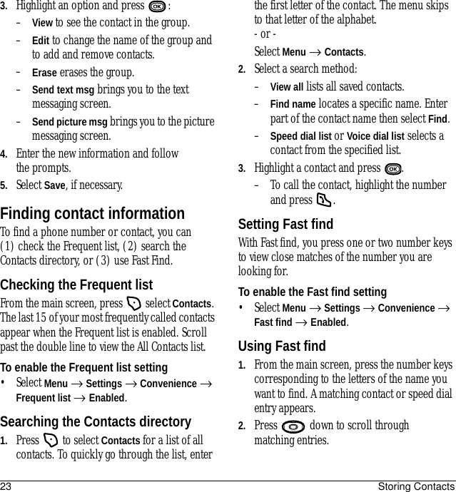 23 Storing Contacts3. Highlight an option and press  :–View to see the contact in the group.–Edit to change the name of the group and to add and remove contacts.–Erase erases the group.–Send text msg brings you to the text messaging screen.–Send picture msg brings you to the picture messaging screen.4. Enter the new information and follow the prompts.5. Select Save, if necessary.Finding contact informationTo find a phone number or contact, you can (1) check the Frequent list, (2) search the Contacts directory, or (3) use Fast Find.Checking the Frequent listFrom the main screen, press   select Contacts. The last 15 of your most frequently called contacts appear when the Frequent list is enabled. Scroll past the double line to view the All Contacts list.To enable the Frequent list setting• Select Menu → Settings → Convenience → Frequent list → Enabled.Searching the Contacts directory1. Press   to select Contacts for a list of all contacts. To quickly go through the list, enter the first letter of the contact. The menu skips to that letter of the alphabet.- or -Select Menu → Contacts.2. Select a search method:–View all lists all saved contacts.–Find name locates a specific name. Enter part of the contact name then select Find.–Speed dial list or Voice dial list selects a contact from the specified list.3. Highlight a contact and press  .– To call the contact, highlight the number and press  .Setting Fast findWith Fast find, you press one or two number keys to view close matches of the number you are looking for.To enable the Fast find setting• Select Menu → Settings → Convenience → Fast find → Enabled.Using Fast find1. From the main screen, press the number keys corresponding to the letters of the name you want to find. A matching contact or speed dial entry appears. 2. Press   down to scroll through matching entries.