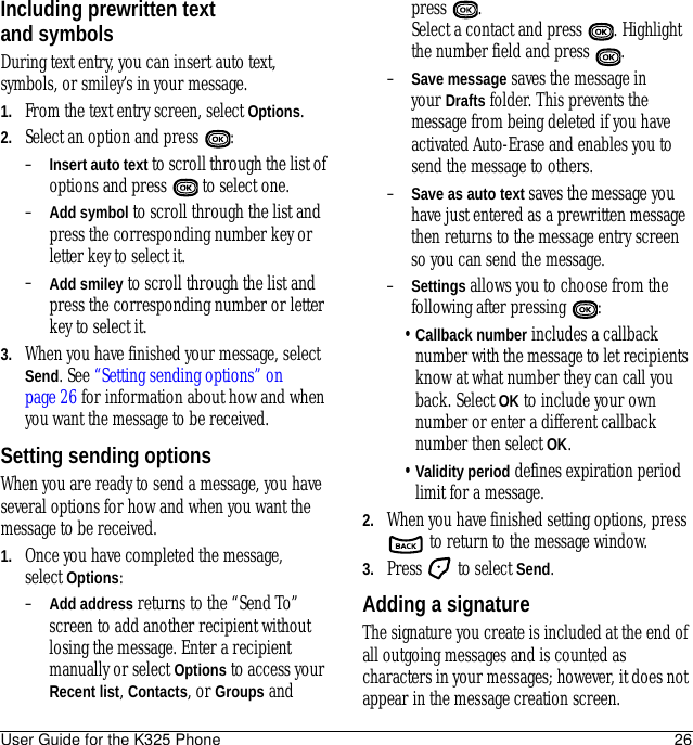 User Guide for the K325 Phone 26Including prewritten text and symbolsDuring text entry, you can insert auto text, symbols, or smiley’s in your message.1. From the text entry screen, select Options.2. Select an option and press  : –Insert auto text to scroll through the list of options and press   to select one.–Add symbol to scroll through the list and press the corresponding number key or letter key to select it.–Add smiley to scroll through the list and press the corresponding number or letter key to select it.3. When you have finished your message, select Send. See “Setting sending options” on page 26 for information about how and when you want the message to be received.Setting sending optionsWhen you are ready to send a message, you have several options for how and when you want the message to be received.1. Once you have completed the message, select Options: –Add address returns to the “Send To” screen to add another recipient without losing the message. Enter a recipient manually or select Options to access your Recent list, Contacts, or Groups and press . Select a contact and press  . Highlight the number field and press  .–Save message saves the message in your Drafts folder. This prevents the message from being deleted if you have activated Auto-Erase and enables you to send the message to others.–Save as auto text saves the message you have just entered as a prewritten message then returns to the message entry screen so you can send the message.–Settings allows you to choose from the following after pressing  :•Callback number includes a callback number with the message to let recipients know at what number they can call you back. Select OK to include your own number or enter a different callback number then select OK.•Validity period defines expiration period limit for a message.2. When you have finished setting options, press  to return to the message window.3. Press   to select Send.Adding a signatureThe signature you create is included at the end of all outgoing messages and is counted as characters in your messages; however, it does not appear in the message creation screen. 