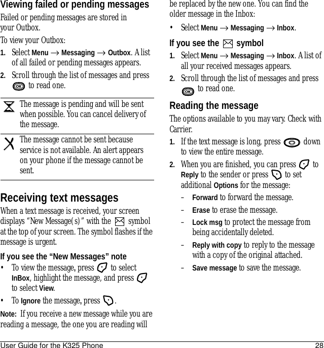 User Guide for the K325 Phone 28Viewing failed or pending messagesFailed or pending messages are stored in your Outbox.To view your Outbox:1. Select Menu → Messaging → Outbox. A list of all failed or pending messages appears.2. Scroll through the list of messages and press  to read one.Receiving text messagesWhen a text message is received, your screen displays “New Message(s)” with the   symbol at the top of your screen. The symbol flashes if the message is urgent.If you see the “New Messages” note• To view the message, press  to select InBox, highlight the message, and press   to select View.•To Ignore the message, press .Note:  If you receive a new message while you are reading a message, the one you are reading will be replaced by the new one. You can find the older message in the Inbox: • Select Menu → Messaging → Inbox.If you see the   symbol1. Select Menu → Messaging → Inbox. A list of all your received messages appears.2. Scroll through the list of messages and press  to read one.Reading the messageThe options available to you may vary. Check with Carrier.1. If the text message is long, press   down to view the entire message.2. When you are finished, you can press   to Reply to the sender or press   to set additional Options for the message:–Forward to forward the message.–Erase to erase the message.–Lock msg to protect the message from being accidentally deleted.–Reply with copy to reply to the message with a copy of the original attached.–Save message to save the message.The message is pending and will be sent when possible. You can cancel delivery of the message.The message cannot be sent because service is not available. An alert appears on your phone if the message cannot be sent.