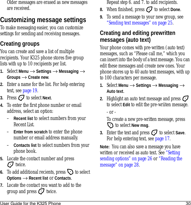 User Guide for the K325 Phone 30Older messages are erased as new messages are received.Customizing message settingsTo make messaging easier, you can customize settings for sending and receiving messages.Creating groupsYou can create and save a list of multiple recipients. Your K325 phone stores five group lists with up to 10 recipients per list.1. Select Menu → Settings → Messaging → Groups → Create new.2. Enter a name for the list. For help entering text, see page 19.3. Press   to select Next.4. To enter the first phone number or email address, select an option:–Recent list to select numbers from your Recent List.–Enter from scratch to enter the phone number or email address manually.–Contacts list to select numbers from your phone book. 5. Locate the contact number and press twice.6. To add additional recients, press   to select Options → Recent list or Contacts.7. Locate the contact you want to add to the group and press   twice. Repeat step 6. and 7. to add recipients.8. When finished, press   to select Done.9. To send a message to your new group, see “Sending text messages” on page 25.Creating and editing prewritten messages (auto text)Your phone comes with pre-written (auto text) messages, such as “Please call me,” which you can insert into the body of a text message. You can edit these messages and create new ones. Your phone stores up to 40 auto text messages, with up to 100 characters per message.1. Select Menu → Settings → Messaging → Auto text.2. Highlight an auto text message and press   to select Edit to edit the pre-wriiten message.- or - To create a new pre-written message, press  to select New msg.3. Enter the text and press   to select Save. For help entering text, see page 17.Note:  You can also save a message you have written or received as auto text. See “Setting sending options” on page 26 or “Reading the message” on page 28.