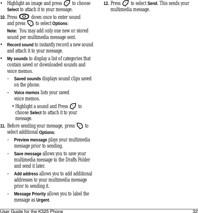 User Guide for the K325 Phone 32• Highlight an image and press   to choose Select to attach it to your message.10. Press   down once to enter sound and press  to select Options:Note:  You may add only one new or stored sound per multimedia message sent.•Record sound to instantly record a new sound and attach it to your message.•My sounds to display a list of categories that contain saved or downloaded sounds and voice memos.–Saved sounds displays sound clips saved on the phone.–Voice memos lists your saved voice memos.•Highlight a sound and Press   to choose Select to attach it to your message.11. Before sending your message, press   to select additional Options:–Preview message plays your multimedia message prior to sending.–Save message allows you to save your multimedia message to the Drafts Folder and send it later.–Add address allows you to add additional addresses to your multimedia message prior to sending it.–Message Priority allows you to label the message as Urgent.12. Press   to select Send. This sends your multimedia message.
