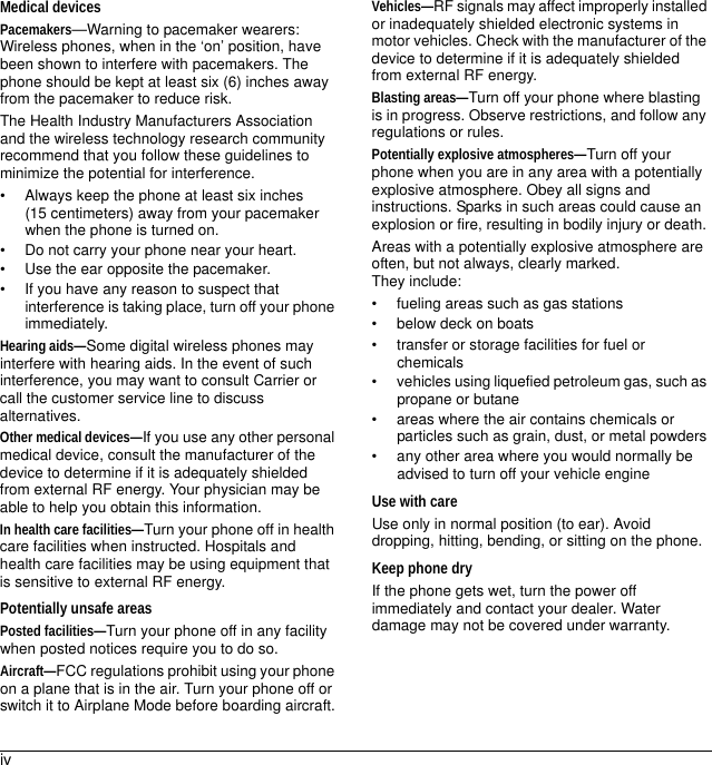 ivMedical devicesPacemakers—Warning to pacemaker wearers: Wireless phones, when in the ‘on’ position, have been shown to interfere with pacemakers. The phone should be kept at least six (6) inches away from the pacemaker to reduce risk.The Health Industry Manufacturers Association and the wireless technology research community recommend that you follow these guidelines to minimize the potential for interference.• Always keep the phone at least six inches (15 centimeters) away from your pacemaker when the phone is turned on.• Do not carry your phone near your heart.• Use the ear opposite the pacemaker.• If you have any reason to suspect that interference is taking place, turn off your phone immediately.Hearing aids—Some digital wireless phones may interfere with hearing aids. In the event of such interference, you may want to consult Carrier or call the customer service line to discuss alternatives.Other medical devices—If you use any other personal medical device, consult the manufacturer of the device to determine if it is adequately shielded from external RF energy. Your physician may be able to help you obtain this information.In health care facilities—Turn your phone off in health care facilities when instructed. Hospitals and health care facilities may be using equipment that is sensitive to external RF energy.Potentially unsafe areasPosted facilities—Turn your phone off in any facility when posted notices require you to do so.Aircraft—FCC regulations prohibit using your phone on a plane that is in the air. Turn your phone off or switch it to Airplane Mode before boarding aircraft.Vehicles—RF signals may affect improperly installed or inadequately shielded electronic systems in motor vehicles. Check with the manufacturer of the device to determine if it is adequately shielded from external RF energy.Blasting areas—Turn off your phone where blasting is in progress. Observe restrictions, and follow any regulations or rules.Potentially explosive atmospheres—Turn off your phone when you are in any area with a potentially explosive atmosphere. Obey all signs and instructions. Sparks in such areas could cause an explosion or fire, resulting in bodily injury or death.Areas with a potentially explosive atmosphere are often, but not always, clearly marked. They include:• fueling areas such as gas stations• below deck on boats• transfer or storage facilities for fuel or chemicals• vehicles using liquefied petroleum gas, such as propane or butane• areas where the air contains chemicals or particles such as grain, dust, or metal powders• any other area where you would normally be advised to turn off your vehicle engineUse with careUse only in normal position (to ear). Avoid dropping, hitting, bending, or sitting on the phone.Keep phone dryIf the phone gets wet, turn the power off immediately and contact your dealer. Water damage may not be covered under warranty.