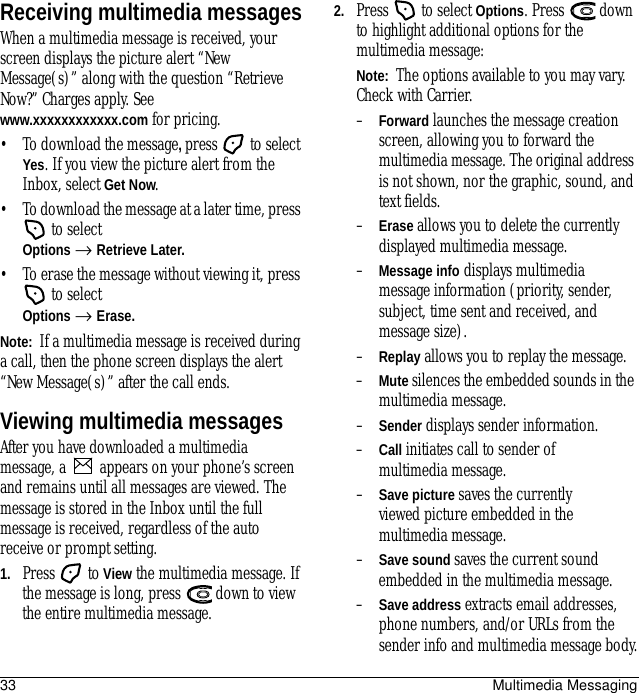 33 Multimedia MessagingReceiving multimedia messagesWhen a multimedia message is received, your screen displays the picture alert “New Message(s)” along with the question “Retrieve Now?” Charges apply. See www.xxxxxxxxxxxx.com for pricing.• To download the message, press  to select Yes. If you view the picture alert from the Inbox, select Get Now.• To download the message at a later time, press  to select Options → Retrieve Later.• To erase the message without viewing it, press  to select Options → Erase.Note:  If a multimedia message is received during a call, then the phone screen displays the alert “New Message(s)” after the call ends.Viewing multimedia messagesAfter you have downloaded a multimedia message, a   appears on your phone’s screen and remains until all messages are viewed. The message is stored in the Inbox until the full message is received, regardless of the auto receive or prompt setting.1. Press  to View the multimedia message. If the message is long, press   down to view the entire multimedia message.2. Press   to select Options. Press   down to highlight additional options for the multimedia message:Note:  The options available to you may vary. Check with Carrier.–Forward launches the message creation screen, allowing you to forward the multimedia message. The original address is not shown, nor the graphic, sound, and text fields.–Erase allows you to delete the currently displayed multimedia message.–Message info displays multimedia message information (priority, sender, subject, time sent and received, and message size).–Replay allows you to replay the message.–Mute silences the embedded sounds in the multimedia message.–Sender displays sender information.–Call initiates call to sender of multimedia message.–Save picture saves the currently viewed picture embedded in the multimedia message.–Save sound saves the current sound embedded in the multimedia message.–Save address extracts email addresses, phone numbers, and/or URLs from the sender info and multimedia message body.
