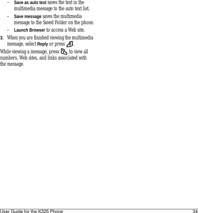 User Guide for the K325 Phone 34–Save as auto text saves the text in the multimedia message to the auto text list.–Save message saves the multimedia message to the Saved Folder on the phone.–Launch Browser to access a Web site.3. When you are finished viewing the multimedia message, select Reply or press  .While viewing a message, press   to view all numbers, Web sites, and links associated with the message.
