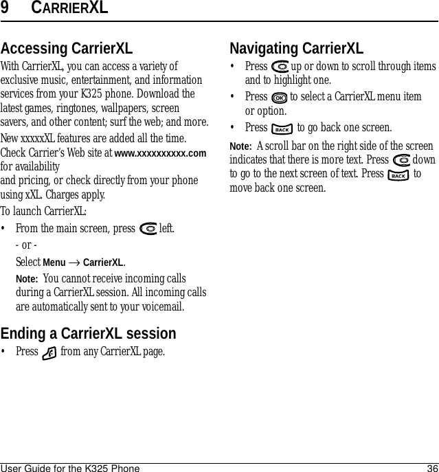 User Guide for the K325 Phone 369CARRIERXLAccessing CarrierXLWith CarrierXL, you can access a variety of exclusive music, entertainment, and information services from your K325 phone. Download the latest games, ringtones, wallpapers, screen savers, and other content; surf the web; and more.New xxxxxXL features are added all the time. Check Carrier’s Web site at www.xxxxxxxxxx.com for availability and pricing, or check directly from your phone using xXL. Charges apply.To launch CarrierXL:• From the main screen, press   left.- or -Select Menu → CarrierXL.Note:  You cannot receive incoming calls during a CarrierXL session. All incoming calls are automatically sent to your voicemail.Ending a CarrierXL session• Press   from any CarrierXL page.Navigating CarrierXL• Press   up or down to scroll through items and to highlight one. • Press   to select a CarrierXL menu item or option.• Press   to go back one screen.Note:  A scroll bar on the right side of the screen indicates that there is more text. Press   down to go to the next screen of text. Press   to move back one screen.