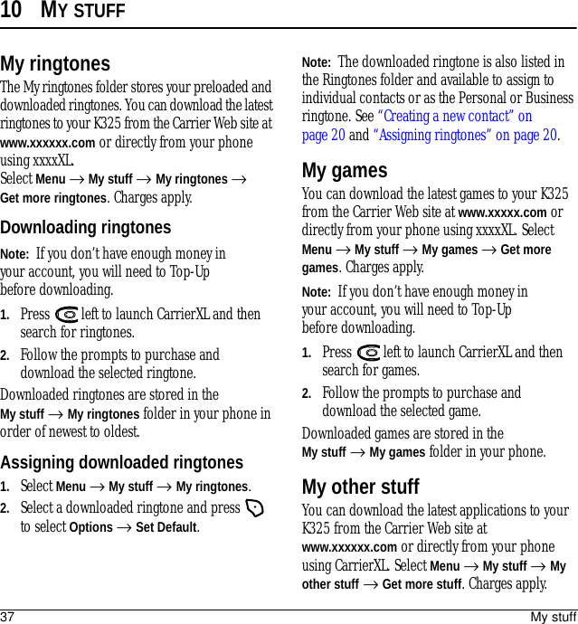 37 My stuff10 MY STUFFMy ringtonesThe My ringtones folder stores your preloaded and downloaded ringtones. You can download the latest ringtones to your K325 from the Carrier Web site at www.xxxxxx.com or directly from your phone using xxxxXL.Select Menu → My stuff → My ringtones → Get more ringtones. Charges apply.Downloading ringtonesNote:  If you don’t have enough money in your account, you will need to Top-Up before downloading.1. Press   left to launch CarrierXL and then search for ringtones.2. Follow the prompts to purchase and download the selected ringtone.Downloaded ringtones are stored in the My stuff →My ringtones folder in your phone in order of newest to oldest.Assigning downloaded ringtones1. Select Menu → My stuff → My ringtones.2. Select a downloaded ringtone and press   to select Options → Set Default.Note:  The downloaded ringtone is also listed in the Ringtones folder and available to assign to individual contacts or as the Personal or Business ringtone. See “Creating a new contact” on page 20 and “Assigning ringtones” on page 20.My gamesYou can download the latest games to your K325 from the Carrier Web site at www.xxxxx.com or directly from your phone using xxxxXL. Select Menu → My stuff → My games → Get more games. Charges apply.Note:  If you don’t have enough money in your account, you will need to Top-Up before downloading.1. Press   left to launch CarrierXL and then search for games.2. Follow the prompts to purchase and download the selected game.Downloaded games are stored in the My stuff → My games folder in your phone.My other stuffYou can download the latest applications to your K325 from the Carrier Web site at www.xxxxxx.com or directly from your phone using CarrierXL. Select Menu → My stuff → My other stuff → Get more stuff. Charges apply.