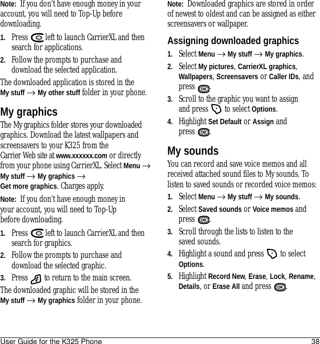 User Guide for the K325 Phone 38Note:  If you don’t have enough money in your account, you will need to Top-Up before downloading.1. Press   left to launch CarrierXL and then search for applications.2. Follow the prompts to purchase and download the selected application.The downloaded application is stored in the My stuff → My other stuff folder in your phone.My graphicsThe My graphics folder stores your downloaded graphics. Download the latest wallpapers and screensavers to your K325 from the Carrier Web site at www.xxxxxx.com or directly from your phone using CarrierXL. Select Menu → My stuff → My graphics → Get more graphics. Charges apply.Note:  If you don’t have enough money in your account, you will need to Top-Up before downloading.1. Press   left to launch CarrierXL and then search for graphics.2. Follow the prompts to purchase and download the selected graphic.3. Press   to return to the main screen.The downloaded graphic will be stored in the My stuff → My graphics folder in your phone.Note:  Downloaded graphics are stored in order of newest to oldest and can be assigned as either screensavers or wallpaper.Assigning downloaded graphics1. Select Menu → My stuff → My graphics.2. Select My pictures, CarrierXL graphics, Wallpapers, Screensavers or Caller IDs, and press .3. Scroll to the graphic you want to assign and press   to select Options.4. Highlight Set Default or Assign and press .My soundsYou can record and save voice memos and all received attached sound files to My sounds. To listen to saved sounds or recorded voice memos:1. Select Menu → My stuff → My sounds.2. Select Saved sounds or Voice memos and press .3. Scroll through the lists to listen to the saved sounds.4. Highlight a sound and press   to select Options.5. Highlight Record New, Erase, Lock, Rename, Details, or Erase All and press  .