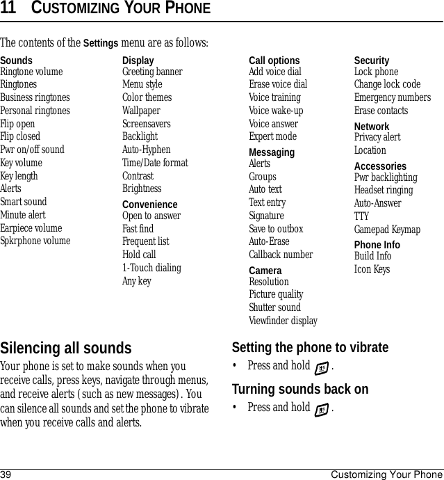 39 Customizing Your Phone11 CUSTOMIZING YOUR PHONESilencing all soundsYour phone is set to make sounds when you receive calls, press keys, navigate through menus, and receive alerts (such as new messages). You can silence all sounds and set the phone to vibrate when you receive calls and alerts.Setting the phone to vibrate• Press and hold  .Turning sounds back on• Press and hold  .The contents of the Settings menu are as follows:SoundsRingtone volumeRingtonesBusiness ringtonesPersonal ringtonesFlip openFlip closedPwr on/off soundKey volumeKey lengthAlertsSmart soundMinute alertEarpiece volumeSpkrphone volumeDisplayGreeting bannerMenu styleColor themesWallpaperScreensaversBacklightAuto-HyphenTime/Date formatContrastBrightnessConvenienceOpen to answerFast findFrequent listHold call1-Touch dialingAny keyCall optionsAdd voice dialErase voice dialVoice trainingVoice wake-upVoice answerExpert modeMessagingAlertsGroupsAuto textText entrySignatureSave to outboxAuto-EraseCallback numberCameraResolutionPicture qualityShutter soundViewfinder displaySecurityLock phoneChange lock codeEmergency numbersErase contactsNetworkPrivacy alertLocationAccessoriesPwr backlightingHeadset ringingAuto-AnswerTTYGamepad KeymapPhone InfoBuild InfoIcon Keys