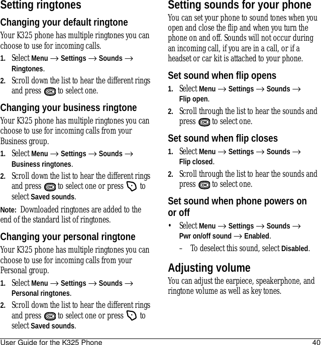 User Guide for the K325 Phone 40Setting ringtonesChanging your default ringtoneYour K325 phone has multiple ringtones you can choose to use for incoming calls. 1. Select Menu → Settings → Sounds → Ringtones.2. Scroll down the list to hear the different rings and press   to select one.Changing your business ringtoneYour K325 phone has multiple ringtones you can choose to use for incoming calls from your Business group. 1. Select Menu → Settings → Sounds → Business ringtones.2. Scroll down the list to hear the different rings and press   to select one or press   to select Saved sounds.Note:  Downloaded ringtones are added to the end of the standard list of ringtones.Changing your personal ringtoneYour K325 phone has multiple ringtones you can choose to use for incoming calls from your Personal group.1. Select Menu → Settings → Sounds → Personal ringtones.2. Scroll down the list to hear the different rings and press   to select one or press   to select Saved sounds.Setting sounds for your phoneYou can set your phone to sound tones when you open and close the flip and when you turn the phone on and off. Sounds will not occur during an incoming call, if you are in a call, or if a headset or car kit is attached to your phone.Set sound when flip opens1. Select Menu → Settings → Sounds →Flip open.2. Scroll through the list to hear the sounds and press   to select one.Set sound when flip closes1. Select Menu → Settings → Sounds → Flip closed.2. Scroll through the list to hear the sounds and press   to select one.Set sound when phone powers on or off• Select Menu → Settings → Sounds → Pwr on/off sound → Enabled. – To deselect this sound, select Disabled.Adjusting volumeYou can adjust the earpiece, speakerphone, and ringtone volume as well as key tones.