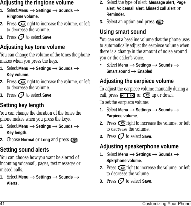 41 Customizing Your PhoneAdjusting the ringtone volume1. Select Menu → Settings → Sounds → Ringtone volume.2. Press   right to increase the volume, or left to decrease the volume.3. Press   to select Save.Adjusting key tone volumeYou can change the volume of the tones the phone makes when you press the keys. 1. Select Menu → Settings → Sounds → Key volume.2. Press   right to increase the volume, or left to decrease the volume.3. Press   to select Save.Setting key lengthYou can change the duration of the tones the phone makes when you press the keys. 1. Select Menu → Settings → Sounds → Key length.2. Choose Normal or Long and press  .Setting sound alertsYou can choose how you want be alerted of incoming voicemail, pages, text messages or missed calls.1. Select Menu → Settings → Sounds → Alerts.2. Select the type of alert: Message alert, Page alert, Voicemail alert, Missed call alert or Reminder.3. Select an option and press  :Using smart soundYou can set a baseline volume that the phone uses to automatically adjust the earpiece volume when there is a change in the amount of noise around you or the caller’s voice.• Select Menu → Settings → Sounds → Smart sound → Enabled.Adjusting the earpiece volumeTo adjust the earpiece volume manually during a call, press   or   up or down.To set the earpiece volume:1. Select Menu → Settings → Sounds → Earpiece volume.2. Press   right to increase the volume, or left to decrease the volume.3. Press   to select Save.Adjusting speakerphone volume1. Select Menu → Settings → Sounds → Spkrphone volume.2. Press   right to increase the volume, or left to decrease the volume.3. Press   to select Save.