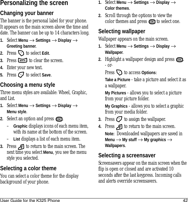 User Guide for the K325 Phone 42Personalizing the screenChanging your bannerThe banner is the personal label for your phone. It appears on the main screen above the time and date. The banner can be up to 14 characters long.1. Select Menu → Settings → Display → Greeting banner.2. Press   to select Edit.3. Press   to clear the screen.4. Enter your new text.5. Press   to select Save.Choosing a menu style Three menu styles are available: Wheel, Graphic, and List.1. Select Menu → Settings → Display →Menu style.2. Select an option and press  .–Graphic displays icons of each menu item, with its name at the bottom of the screen.–List displays a list of each menu item.3. Press   to return to the main screen. The next time you select Menu, you see the menu style you selected.Selecting a color themeYou can select a color theme for the display background of your phone.1. Select Menu → Settings → Display → Color themes.2. Scroll through the options to view the color themes and press   to select one.Selecting wallpaperWallpaper appears on the main screen. 1. Select Menu → Settings → Display → Wallpaper.2. Highlight a wallpaper design and press  .- or-Press   to access Options:Take a Picture - take a picture and select it as a wallpaper.My Pictures - allows you to select a picture from your picture folder.My Graphics - allows you to select a graphic from your media folder.3. Press   to assign the wallpaper.4. Press   to return to the main screen.Note:  Downloaded wallpapers are saved in Menu → My stuff → My graphics → Wallpapers.Selecting a screensaverScreensavers appear on the main screen when the flip is open or closed and are activated 10 seconds after the last keypress. Incoming calls and alerts override screensavers. 