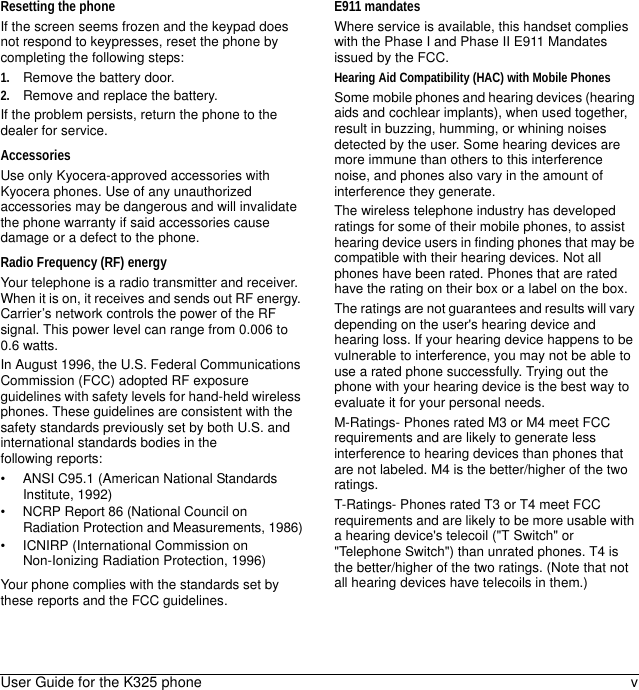 User Guide for the K325 phone vResetting the phoneIf the screen seems frozen and the keypad does not respond to keypresses, reset the phone by completing the following steps:1. Remove the battery door.2. Remove and replace the battery.If the problem persists, return the phone to the dealer for service.AccessoriesUse only Kyocera-approved accessories with Kyocera phones. Use of any unauthorized accessories may be dangerous and will invalidate the phone warranty if said accessories cause damage or a defect to the phone.Radio Frequency (RF) energyYour telephone is a radio transmitter and receiver. When it is on, it receives and sends out RF energy. Carrier’s network controls the power of the RF signal. This power level can range from 0.006 to 0.6 watts.In August 1996, the U.S. Federal Communications Commission (FCC) adopted RF exposure guidelines with safety levels for hand-held wireless phones. These guidelines are consistent with the safety standards previously set by both U.S. and international standards bodies in the following reports:• ANSI C95.1 (American National Standards Institute, 1992)• NCRP Report 86 (National Council on Radiation Protection and Measurements, 1986)• ICNIRP (International Commission on Non-Ionizing Radiation Protection, 1996)Your phone complies with the standards set by these reports and the FCC guidelines.E911 mandatesWhere service is available, this handset complies with the Phase I and Phase II E911 Mandates issued by the FCC.Hearing Aid Compatibility (HAC) with Mobile PhonesSome mobile phones and hearing devices (hearing aids and cochlear implants), when used together, result in buzzing, humming, or whining noises detected by the user. Some hearing devices are more immune than others to this interference noise, and phones also vary in the amount of interference they generate. The wireless telephone industry has developed ratings for some of their mobile phones, to assist hearing device users in finding phones that may be compatible with their hearing devices. Not all phones have been rated. Phones that are rated have the rating on their box or a label on the box.The ratings are not guarantees and results will vary depending on the user&apos;s hearing device and hearing loss. If your hearing device happens to be vulnerable to interference, you may not be able to use a rated phone successfully. Trying out the phone with your hearing device is the best way to evaluate it for your personal needs. M-Ratings- Phones rated M3 or M4 meet FCC requirements and are likely to generate less interference to hearing devices than phones that are not labeled. M4 is the better/higher of the two ratings.T-Ratings- Phones rated T3 or T4 meet FCC requirements and are likely to be more usable with a hearing device&apos;s telecoil (&quot;T Switch&quot; or &quot;Telephone Switch&quot;) than unrated phones. T4 is the better/higher of the two ratings. (Note that not all hearing devices have telecoils in them.)