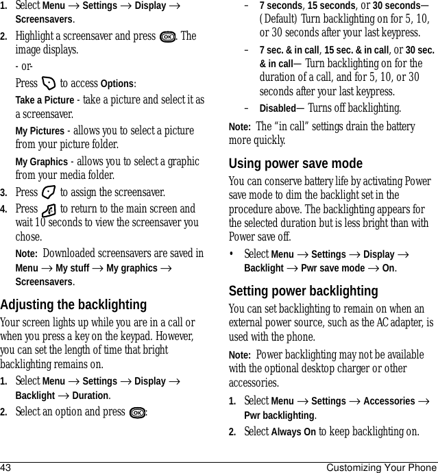 43 Customizing Your Phone1. Select Menu → Settings → Display → Screensavers.2. Highlight a screensaver and press  . The image displays.- or-Press   to access Options:Take a Picture - take a picture and select it as a screensaver.My Pictures - allows you to select a picture from your picture folder.My Graphics - allows you to select a graphic from your media folder.3. Press   to assign the screensaver.4. Press   to return to the main screen and wait 10 seconds to view the screensaver you chose.Note:  Downloaded screensavers are saved in Menu → My stuff → My graphics → Screensavers. Adjusting the backlightingYour screen lights up while you are in a call or when you press a key on the keypad. However, you can set the length of time that bright backlighting remains on.1. Select Menu → Settings → Display → Backlight → Duration.2. Select an option and press  :–7 seconds, 15 seconds, or 30 seconds—(Default) Turn backlighting on for 5, 10, or 30 seconds after your last keypress.–7 sec. &amp; in call, 15 sec. &amp; in call, or 30 sec. &amp; in call—Turn backlighting on for the duration of a call, and for 5, 10, or 30 seconds after your last keypress.–Disabled—Turns off backlighting.Note:  The “in call” settings drain the battery more quickly.Using power save modeYou can conserve battery life by activating Power save mode to dim the backlight set in the procedure above. The backlighting appears for the selected duration but is less bright than with Power save off.• Select Menu → Settings → Display → Backlight → Pwr save mode → On.Setting power backlightingYou can set backlighting to remain on when an external power source, such as the AC adapter, is used with the phone.Note:  Power backlighting may not be available with the optional desktop charger or other accessories.1. Select Menu → Settings → Accessories → Pwr backlighting.2. Select Always On to keep backlighting on.