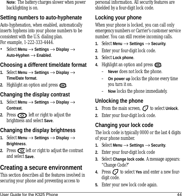 User Guide for the K325 Phone 44Note:  The battery charges slower when power backlighting is on.Setting numbers to auto-hyphenateAuto-hyphenation, when enabled, automatically inserts hyphens into your phone numbers to be consistent with the U.S. dialing plan. For example, 1-222-333-4444.• Select Menu → Settings → Display → Auto-Hyphen → Enabled.Choosing a different time/date format1. Select Menu → Settings → Display → Time/Date format.2. Highlight an option and press  .Changing the display contrast1. Select Menu → Settings → Display → Contrast.2. Press   left or right to adjust the brightness and select Save.Changing the display brightness1. Select Menu → Settings → Display → Brightness.2. Press   left or right to adjust the contrast and select Save.Creating a secure environmentThis section describes all the features involved in securing your phone and preventing access to personal information. All security features are shielded by a four-digit lock code.Locking your phoneWhen your phone is locked, you can call only emergency numbers or Carrier’s customer service number. You can still receive incoming calls.1. Select Menu → Settings → Security.2. Enter your four-digit lock code.3. Select Lock phone.4. Highlight an option and press  .–Never does not lock the phone.–On power up locks the phone every time you turn it on.–Now locks the phone immediately.Unlocking the phone1. From the main screen,   to select Unlock.2. Enter your four-digit lock code.Changing your lock codeThe lock code is typically 0000 or the last 4 digits of your phone number.1. Select Menu → Settings → Security.2. Enter your four-digit lock code 3. Select Change lock code. A message appears: “Change Code?” 4. Press   to select Yes and enter a new four-digit code.5. Enter your new lock code again.