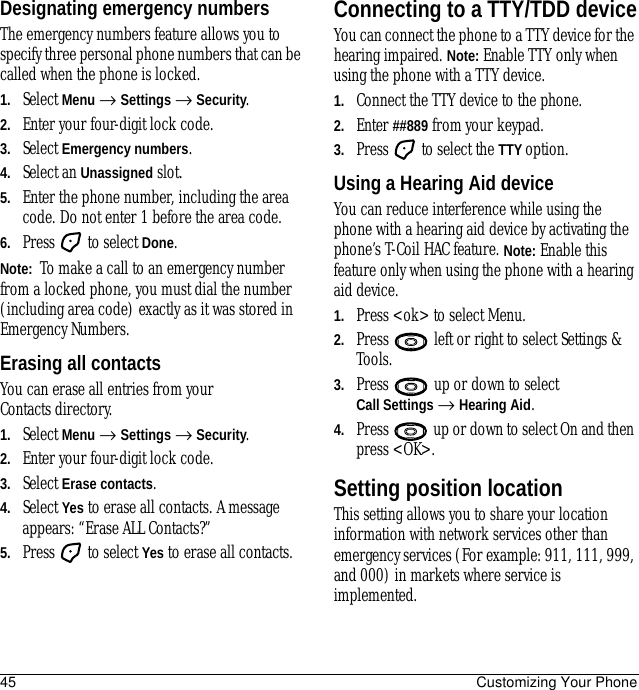 45 Customizing Your PhoneDesignating emergency numbersThe emergency numbers feature allows you to specify three personal phone numbers that can be called when the phone is locked.1. Select Menu → Settings → Security.2. Enter your four-digit lock code.3. Select Emergency numbers.4. Select an Unassigned slot.5. Enter the phone number, including the area code. Do not enter 1 before the area code.6. Press   to select Done.Note:  To make a call to an emergency number from a locked phone, you must dial the number (including area code) exactly as it was stored in Emergency Numbers.Erasing all contactsYou can erase all entries from your Contacts directory.1. Select Menu → Settings → Security.2. Enter your four-digit lock code.3. Select Erase contacts.4. Select Yes to erase all contacts. A message appears: “Erase ALL Contacts?”5. Press   to select Yes to erase all contacts.Connecting to a TTY/TDD deviceYou can connect the phone to a TTY device for the hearing impaired. Note: Enable TTY only when using the phone with a TTY device.1. Connect the TTY device to the phone.2. Enter ##889 from your keypad.3. Press   to select the TTY option.Using a Hearing Aid deviceYou can reduce interference while using the phone with a hearing aid device by activating the phone’s T-Coil HAC feature. Note: Enable this feature only when using the phone with a hearing aid device.1. Press &lt;ok&gt; to select Menu.2. Press   left or right to select Settings &amp; Tools.3. Press   up or down to select Call Settings → Hearing Aid.4. Press   up or down to select On and then press &lt;OK&gt;.Setting position locationThis setting allows you to share your location information with network services other than emergency services (For example: 911, 111, 999, and 000) in markets where service is implemented.