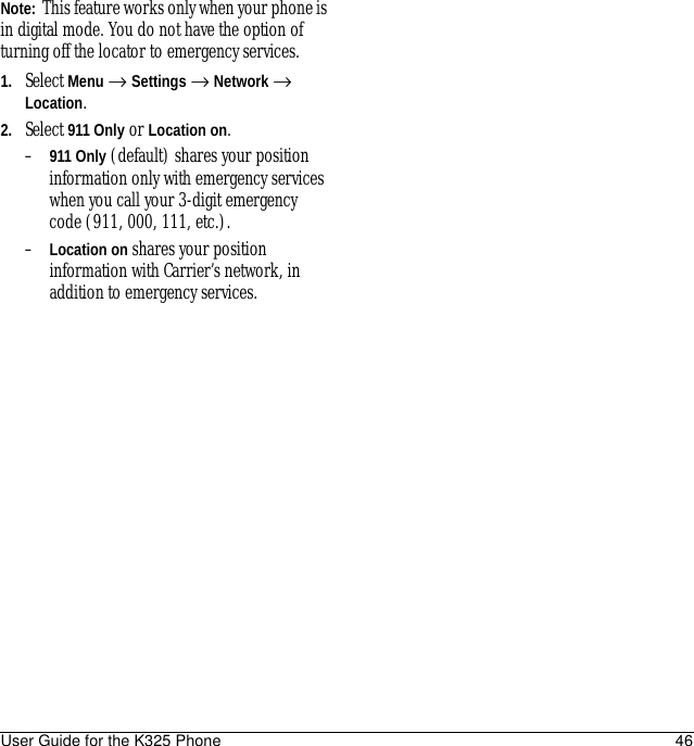 User Guide for the K325 Phone 46Note:  This feature works only when your phone is in digital mode. You do not have the option of turning off the locator to emergency services.1. Select Menu → Settings → Network → Location.2. Select 911 Only or Location on.–911 Only (default) shares your position information only with emergency services when you call your 3-digit emergency code (911, 000, 111, etc.).–Location on shares your position information with Carrier’s network, in addition to emergency services.