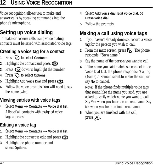 47 Using Voice Recognition12 USING VOICE RECOGNITIONVoice recognition allows you to make and answer calls by speaking commands into the phone’s microphone.Setting up voice dialingTo make or receive calls using voice dialing, contacts must be saved with associated voice tags.Creating a voice tag for a contact1. Press   to select Contacts. 2. Highlight the contact and press  .3. Press   down to highlight the number.4. Press   to select Options.5. Highlight Add Voice Dial and press  .6. Follow the voice prompts. You will need to say the name twice.Viewing entries with voice tags• Select Menu → Contacts → Voice dial list. A list of all contacts with assigned voice tags appears.Editing a voice tag1. Select Menu → Contacts → Voice dial list.2. Highlight the contact to edit and press  .3. Highlight the phone number and select Options.4. Select Add voice dial, Edit voice dial, orErase voice dial.5. Follow the prompts.Making a call using voice tags1. If you haven’t already done so, record a voice tag for the person you wish to call.2. From the main screen, press  . The phone responds: “Say a name.”3. Say the name of the person you want to call.4. If the name you said matches a contact in the Voice Dial List, the phone responds: “Calling (Name).” Remain silent to make the call, or say No to cancel.Note:  If the phone finds multiple voice tags that sound like the name you said, you are asked to verify which name you want to call. Say Yes when you hear the correct name. Say No when you hear an incorrect name.5. When you are finished with the call, press .