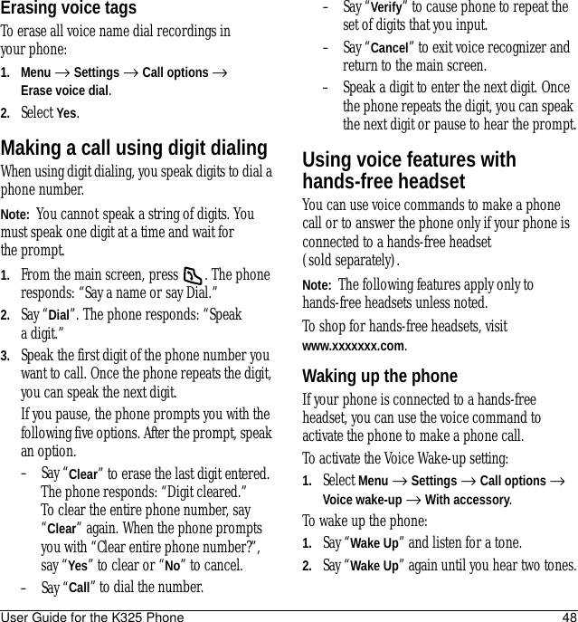 User Guide for the K325 Phone 48Erasing voice tagsTo erase all voice name dial recordings in your phone:1. Menu → Settings → Call options → Erase voice dial.2. Select Yes.Making a call using digit dialingWhen using digit dialing, you speak digits to dial a phone number.Note:  You cannot speak a string of digits. You must speak one digit at a time and wait for the prompt.1. From the main screen, press  . The phone responds: “Say a name or say Dial.”2. Say “Dial”. The phone responds: “Speak a digit.”3. Speak the first digit of the phone number you want to call. Once the phone repeats the digit, you can speak the next digit.If you pause, the phone prompts you with the following five options. After the prompt, speak an option.– Say “Clear” to erase the last digit entered. The phone responds: “Digit cleared.”To clear the entire phone number, say “Clear” again. When the phone prompts you with “Clear entire phone number?”, say “Yes” to clear or “No” to cancel.– Say “Call” to dial the number.– Say “Verify” to cause phone to repeat the set of digits that you input.– Say “Cancel” to exit voice recognizer and return to the main screen.– Speak a digit to enter the next digit. Once the phone repeats the digit, you can speak the next digit or pause to hear the prompt.Using voice features with hands-free headsetYou can use voice commands to make a phone call or to answer the phone only if your phone is connected to a hands-free headset (sold separately).Note:  The following features apply only to hands-free headsets unless noted.To shop for hands-free headsets, visitwww.xxxxxxx.com.Waking up the phoneIf your phone is connected to a hands-free headset, you can use the voice command to activate the phone to make a phone call.To activate the Voice Wake-up setting:1. Select Menu → Settings → Call options → Voice wake-up → With accessory.To wake up the phone:1. Say “Wake Up” and listen for a tone. 2. Say “Wake Up” again until you hear two tones.