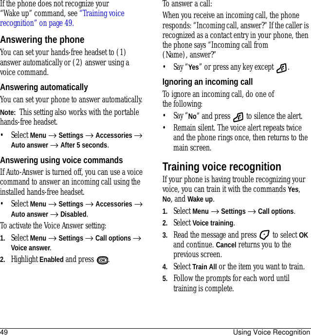 49 Using Voice RecognitionIf the phone does not recognize your “Wake up” command, see “Training voice recognition” on page 49.Answering the phoneYou can set your hands-free headset to (1) answer automatically or (2) answer using a voice command.Answering automaticallyYou can set your phone to answer automatically.Note:  This setting also works with the portable hands-free headset.• Select Menu → Settings → Accessories → Auto answer → After 5 seconds.Answering using voice commandsIf Auto-Answer is turned off, you can use a voice command to answer an incoming call using the installed hands-free headset.• Select Menu → Settings → Accessories → Auto answer → Disabled.To activate the Voice Answer setting:1. Select Menu → Settings → Call options → Voice answer.2. Highlight Enabled and press .To answer a call:When you receive an incoming call, the phone responds: “Incoming call, answer?” If the caller is recognized as a contact entry in your phone, then the phone says “Incoming call from (Name), answer?”• Say “Yes” or press any key except  .Ignoring an incoming callTo ignore an incoming call, do one of the following:• Say “No” and press   to silence the alert.• Remain silent. The voice alert repeats twice and the phone rings once, then returns to the main screen.Training voice recognitionIf your phone is having trouble recognizing your voice, you can train it with the commands Yes, No, and Wake up.1. Select Menu → Settings →Call options.2. Select Voice training.3. Read the message and press   to select OK and continue. Cancel returns you to the previous screen.4. SelectTrain All or the item you want to train.5. Follow the prompts for each word until training is complete.