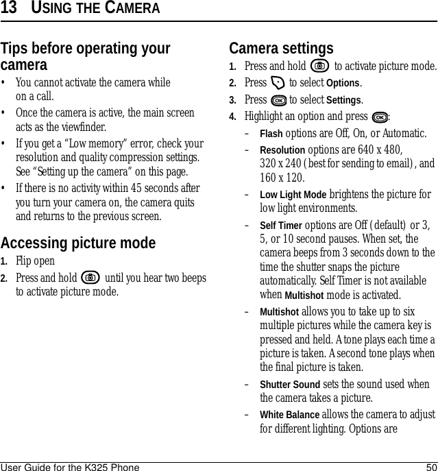 User Guide for the K325 Phone 5013 USING THE CAMERATips before operating your camera• You cannot activate the camera while on a call.• Once the camera is active, the main screen acts as the viewfinder.• If you get a “Low memory” error, check your resolution and quality compression settings. See “Setting up the camera” on this page.• If there is no activity within 45 seconds after you turn your camera on, the camera quits and returns to the previous screen.Accessing picture mode1. Flip open2. Press and hold   until you hear two beeps to activate picture mode.Camera settings1. Press and hold   to activate picture mode.2. Press   to select Options.3. Press   to select Settings.4. Highlight an option and press  :–Flash options are Off, On, or Automatic.–Resolution options are 640 x 480, 320 x 240 (best for sending to email), and 160 x 120.–Low Light Mode brightens the picture for low light environments.–Self Timer options are Off (default) or 3, 5, or 10 second pauses. When set, the camera beeps from 3 seconds down to the time the shutter snaps the picture automatically. Self Timer is not available when Multishot mode is activated.–Multishot allows you to take up to six multiple pictures while the camera key is pressed and held. A tone plays each time a picture is taken. A second tone plays when the final picture is taken.–Shutter Sound sets the sound used when the camera takes a picture.–White Balance allows the camera to adjust for different lighting. Options are 