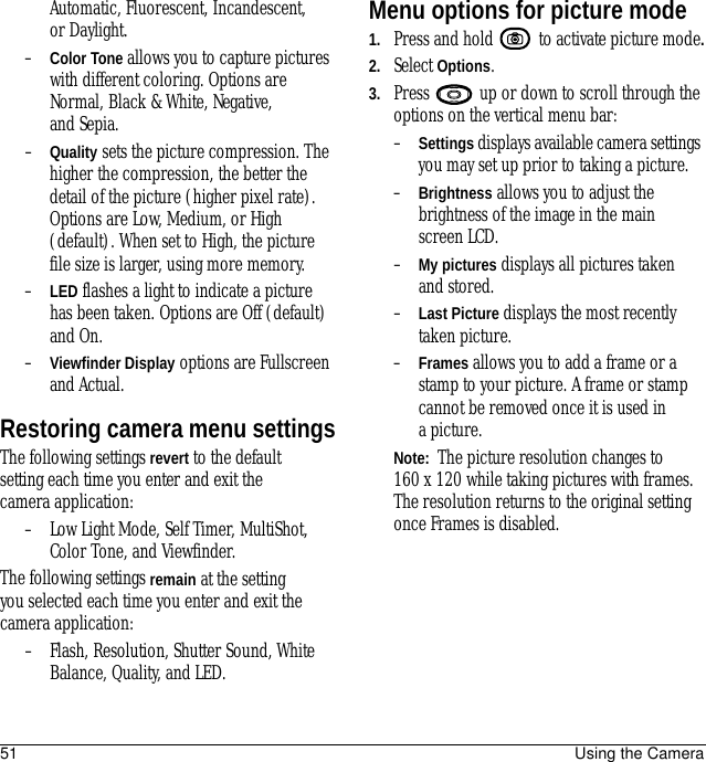 51 Using the CameraAutomatic, Fluorescent, Incandescent, or Daylight.–Color Tone allows you to capture pictures with different coloring. Options are Normal, Black &amp; White, Negative, and Sepia.–Quality sets the picture compression. The higher the compression, the better the detail of the picture (higher pixel rate). Options are Low, Medium, or High (default). When set to High, the picture file size is larger, using more memory.–LED flashes a light to indicate a picture has been taken. Options are Off (default) and On.–Viewfinder Display options are Fullscreen and Actual.Restoring camera menu settingsThe following settings revert to the default setting each time you enter and exit the camera application:– Low Light Mode, Self Timer, MultiShot, Color Tone, and Viewfinder.The following settings remain at the setting you selected each time you enter and exit the camera application:– Flash, Resolution, Shutter Sound, White Balance, Quality, and LED.Menu options for picture mode1. Press and hold   to activate picture mode.2. Select Options.3. Press   up or down to scroll through the options on the vertical menu bar:–Settings displays available camera settings you may set up prior to taking a picture.–Brightness allows you to adjust the brightness of the image in the main screen LCD.–My pictures displays all pictures taken and stored.–Last Picture displays the most recently taken picture.–Frames allows you to add a frame or a stamp to your picture. A frame or stamp cannot be removed once it is used in apicture.Note:  The picture resolution changes to160 x 120 while taking pictures with frames. The resolution returns to the original setting once Frames is disabled.