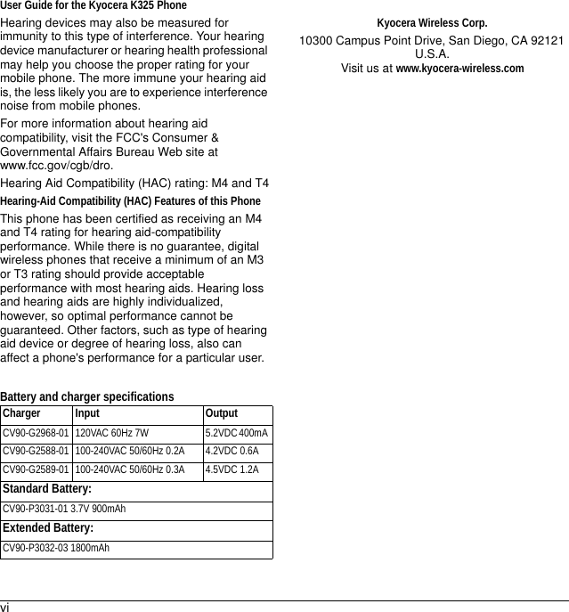 viUser Guide for the Kyocera K325 PhoneHearing devices may also be measured for immunity to this type of interference. Your hearing device manufacturer or hearing health professional may help you choose the proper rating for your mobile phone. The more immune your hearing aid is, the less likely you are to experience interference noise from mobile phones.For more information about hearing aid compatibility, visit the FCC&apos;s Consumer &amp; Governmental Affairs Bureau Web site at www.fcc.gov/cgb/dro.Hearing Aid Compatibility (HAC) rating: M4 and T4Hearing-Aid Compatibility (HAC) Features of this PhoneThis phone has been certified as receiving an M4 and T4 rating for hearing aid-compatibility performance. While there is no guarantee, digital wireless phones that receive a minimum of an M3 or T3 rating should provide acceptable performance with most hearing aids. Hearing loss and hearing aids are highly individualized, however, so optimal performance cannot be guaranteed. Other factors, such as type of hearing aid device or degree of hearing loss, also can affect a phone&apos;s performance for a particular user.Battery and charger specificationsKyocera Wireless Corp.10300 Campus Point Drive, San Diego, CA 92121 U.S.A.Visit us at www.kyocera-wireless.comCharger Input OutputCV90-G2968-01 120VAC 60Hz 7W  5.2VDC 400mA CV90-G2588-01  100-240VAC 50/60Hz 0.2A 4.2VDC 0.6ACV90-G2589-01  100-240VAC 50/60Hz 0.3A 4.5VDC 1.2AStandard Battery:CV90-P3031-01 3.7V 900mAhExtended Battery: CV90-P3032-03 1800mAh