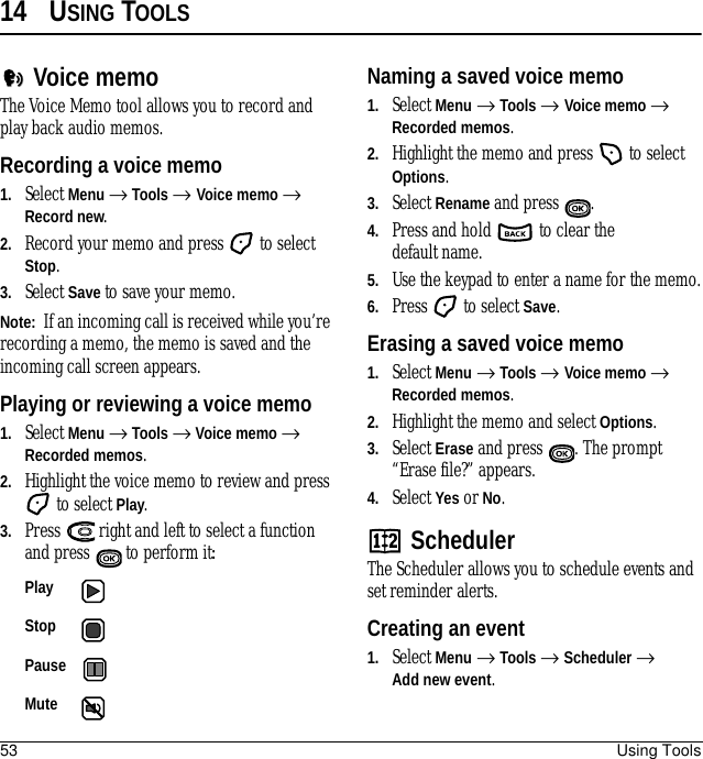 53 Using Tools14 USING TOOLSVoice memoThe Voice Memo tool allows you to record and play back audio memos.Recording a voice memo1. Select Menu → Tools → Voice memo → Record new.2. Record your memo and press   to select Stop.3. Select Save to save your memo.Note:  If an incoming call is received while you’re recording a memo, the memo is saved and the incoming call screen appears.Playing or reviewing a voice memo1. Select Menu → Tools → Voice memo → Recorded memos.2. Highlight the voice memo to review and press  to select Play.3. Press   right and left to select a function and press   to perform it:Naming a saved voice memo1. Select Menu → Tools → Voice memo → Recorded memos.2. Highlight the memo and press   to select Options.3. Select Rename and press . 4. Press and hold   to clear the default name.5. Use the keypad to enter a name for the memo.6. Press   to select Save.Erasing a saved voice memo1. Select Menu → Tools → Voice memo → Recorded memos.2. Highlight the memo and select Options.3. Select Erase and press . The prompt “Erase file?” appears.4. Select Yes or No.SchedulerThe Scheduler allows you to schedule events and set reminder alerts. Creating an event1. Select Menu → Tools → Scheduler → Add new event.Play Stop Pause Mute