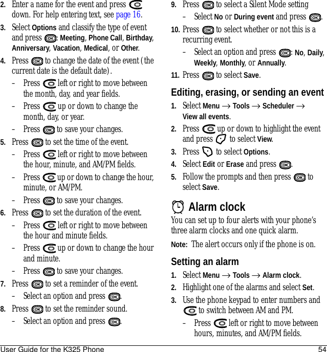 User Guide for the K325 Phone 542. Enter a name for the event and press   down. For help entering text, see page 16.3. Select Options and classify the type of event and press  : Meeting, Phone Call, Birthday, Anniversary, Vacation, Medical, or Other.4. Press   to change the date of the event (the current date is the default date).– Press   left or right to move between the month, day, and year fields.– Press   up or down to change the month, day, or year.– Press   to save your changes.5. Press   to set the time of the event.– Press   left or right to move between the hour, minute, and AM/PM fields.– Press   up or down to change the hour, minute, or AM/PM.– Press   to save your changes.6. Press   to set the duration of the event. – Press   left or right to move between the hour and minute fields.– Press   up or down to change the hour and minute.– Press   to save your changes.7. Press   to set a reminder of the event. – Select an option and press  . 8. Press   to set the reminder sound. – Select an option and press  . 9. Press   to select a Silent Mode setting– Select No or During event and press  .10. Press   to select whether or not this is a recurring event.– Select an option and press  : No, Daily, Weekly, Monthly, or Annually.11. Press   to select Save.Editing, erasing, or sending an event1. Select Menu → Tools → Scheduler → View all events.2. Press   up or down to highlight the event and press   to select View.3. Press   to select Options. 4. Select Edit or Erase and press  . 5. Follow the prompts and then press   to select Save.Alarm clockYou can set up to four alerts with your phone’s three alarm clocks and one quick alarm. Note:  The alert occurs only if the phone is on.Setting an alarm1. Select Menu → Tools → Alarm clock. 2. Highlight one of the alarms and select Set.3. Use the phone keypad to enter numbers and  to switch between AM and PM.– Press   left or right to move between hours, minutes, and AM/PM fields. 