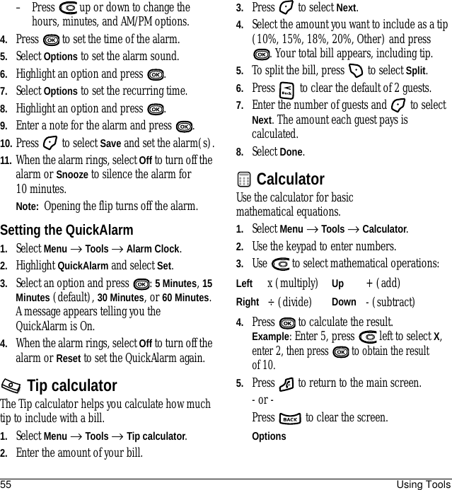 55 Using Tools– Press   up or down to change the hours, minutes, and AM/PM options.4. Press   to set the time of the alarm.5. Select Options to set the alarm sound.6. Highlight an option and press  .7. Select Options to set the recurring time.8. Highlight an option and press  .9. Enter a note for the alarm and press  . 10. Press   to select Save and set the alarm(s).11. When the alarm rings, select Off to turn off the alarm or Snooze to silence the alarm for 10 minutes.Note:  Opening the flip turns off the alarm.Setting the QuickAlarm1. Select Menu → Tools → Alarm Clock. 2. Highlight QuickAlarm and select Set.3. Select an option and press  : 5 Minutes, 15 Minutes (default), 30 Minutes, or 60 Minutes. A message appears telling you the QuickAlarm is On.4. When the alarm rings, select Off to turn off the alarm or Reset to set the QuickAlarm again.Tip calculatorThe Tip calculator helps you calculate how much tip to include with a bill. 1. Select Menu → Tools → Tip calculator.2. Enter the amount of your bill.3. Press   to select Next.4. Select the amount you want to include as a tip (10%, 15%, 18%, 20%, Other) and press . Your total bill appears, including tip.5. To split the bill, press   to select Split.6. Press   to clear the default of 2 guests.7. Enter the number of guests and   to select Next. The amount each guest pays is calculated.8. Select Done.CalculatorUse the calculator for basic mathematical equations.1. Select Menu → Tools → Calculator.2. Use the keypad to enter numbers.3. Use   to select mathematical operations:4. Press   to calculate the result. Example: Enter 5, press   left to select X, enter 2, then press   to obtain the result of 10.5. Press   to return to the main screen.- or - Press   to clear the screen.Left x (multiply) Up + (add)Right ÷ (divide) Down - (subtract)Options