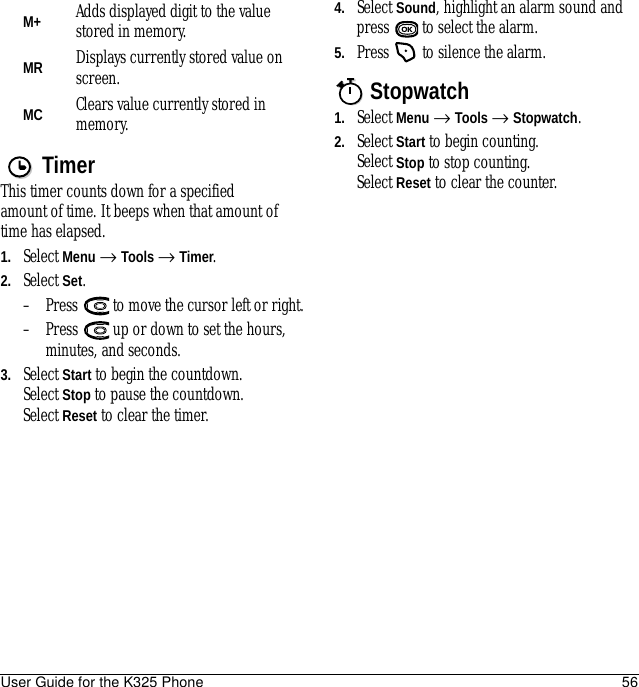 User Guide for the K325 Phone 56TimerThis timer counts down for a specified amount of time. It beeps when that amount of time has elapsed.1. Select Menu → Tools → Timer.2. Select Set.– Press   to move the cursor left or right.– Press   up or down to set the hours, minutes, and seconds. 3. Select Start to begin the countdown.Select Stop to pause the countdown.Select Reset to clear the timer.4. Select Sound, highlight an alarm sound and press  to select the alarm.5. Press   to silence the alarm.Stopwatch1. Select Menu → Tools → Stopwatch.2. Select Start to begin counting. Select Stop to stop counting.Select Reset to clear the counter.M+ Adds displayed digit to the value stored in memory.MR Displays currently stored value on screen.MC Clears value currently stored in memory.