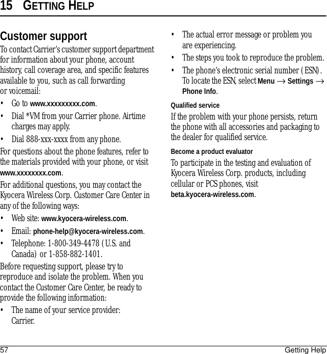 57 Getting Help15 GETTING HELPCustomer supportTo contact Carrier’s customer support department for information about your phone, account history, call coverage area, and specific features available to you, such as call forwarding or voicemail:•Go to www.xxxxxxxxx.com.• Dial *VM from your Carrier phone. Airtime charges may apply.• Dial 888-xxx-xxxx from any phone. For questions about the phone features, refer to the materials provided with your phone, or visit www.xxxxxxxx.com.For additional questions, you may contact the Kyocera Wireless Corp. Customer Care Center in any of the following ways:• Web site: www.kyocera-wireless.com.• Email: phone-help@kyocera-wireless.com.• Telephone: 1-800-349-4478 (U.S. and Canada) or 1-858-882-1401.Before requesting support, please try to reproduce and isolate the problem. When you contact the Customer Care Center, be ready to provide the following information:• The name of your service provider: Carrier. • The actual error message or problem you are experiencing. • The steps you took to reproduce the problem. • The phone’s electronic serial number (ESN). To locate the ESN, select Menu → Settings → Phone Info.Qualified serviceIf the problem with your phone persists, return the phone with all accessories and packaging to the dealer for qualified service. Become a product evaluatorTo participate in the testing and evaluation of Kyocera Wireless Corp. products, including cellular or PCS phones, visit beta.kyocera-wireless.com.