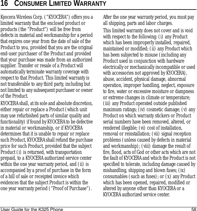 User Guide for the K325 Phone 5816 CONSUMER LIMITED WARRANTYKyocera Wireless Corp. (“KYOCERA”) offers you a limited warranty that the enclosed product or products (the “Product”) will be free from defects in material and workmanship for a period that expires one year from the date of sale of the Product to you, provided that you are the original end-user purchaser of the Product and provided that your purchase was made from an authorized supplier. Transfer or resale of a Product will automatically terminate warranty coverage with respect to that Product. This limited warranty is not transferable to any third party, including but not limited to any subsequent purchaser or owner of the Product.KYOCERA shall, at its sole and absolute discretion, either repair or replace a Product (which unit may use refurbished parts of similar quality and functionality) if found by KYOCERA to be defective in material or workmanship, or if KYOCERA determines that it is unable to repair or replace such Product, KYOCERA shall refund the purchase price for such Product, provided that the subject Product (i) is returned, with transportation prepaid, to a KYOCERA authorized service center within the one year warranty period, and (ii) is accompanied by a proof of purchase in the form of a bill of sale or receipted invoice which evidences that the subject Product is within the one year warranty period (“Proof of Purchase”). After the one year warranty period, you must pay all shipping, parts and labor charges. This limited warranty does not cover and is void with respect to the following: (i) any Product which has been improperly installed, repaired, maintained or modified; (ii) any Product which has been subjected to misuse (including any Product used in conjunction with hardware electrically or mechanically incompatible or used with accessories not approved by KYOCERA), abuse, accident, physical damage, abnormal operation, improper handling, neglect, exposure to fire, water or excessive moisture or dampness or extreme changes in climate or temperature; (iii) any Product operated outside published maximum ratings; (iv) cosmetic damage; (v) any Product on which warranty stickers or Product serial numbers have been removed, altered, or rendered illegible; (vi) cost of installation, removal or reinstallation; (vii) signal reception problems (unless caused by defects in material and workmanship); (viii) damage the result of fire, flood, acts of God or other acts which are not the fault of KYOCERA and which the Product is not specified to tolerate, including damage caused by mishandling, shipping and blown fuses; (ix) consumables (such as fuses); or (x) any Product which has been opened, repaired, modified or altered by anyone other than KYOCERA or a KYOCERA authorized service center. 