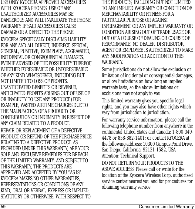 59 Consumer Limited WarrantyUSE ONLY KYOCERA APPROVED ACCESSORIES WITH KYOCERA PHONES. USE OF ANY UNAUTHORIZED ACCESSORIES MAY BE DANGEROUS AND WILL INVALIDATE THE PHONE WARRANTY IF SAID ACCESSORIES CAUSE DAMAGE OR A DEFECT TO THE PHONE. KYOCERA SPECIFICALLY DISCLAIMS LIABILITY FOR ANY AND ALL DIRECT, INDIRECT, SPECIAL, GENERAL, PUNITIVE, EXEMPLARY, AGGRAVATED, INCIDENTAL OR CONSEQUENTIAL DAMAGES, EVEN IF ADVISED OF THE POSSIBILITY THEREOF, WHETHER FORESEEABLE OR UNFORESEEABLE OF ANY KIND WHATSOEVER, INCLUDING BUT NOT LIMITED TO LOSS OF PROFITS, UNANTICIPATED BENEFITS OR REVENUE, ANTICIPATED PROFITS ARISING OUT OF USE OF OR INABILITY TO USE ANY PRODUCT (FOR EXAMPLE, WASTED AIRTIME CHARGES DUE TO THE MALFUNCTION OF A PRODUCT) OR CONTRIBUTION OR INDEMNITY IN RESPECT OF ANY CLAIM RELATED TO A PRODUCT. REPAIR OR REPLACEMENT OF A DEFECTIVE PRODUCT OR REFUND OF THE PURCHASE PRICE RELATING TO A DEFECTIVE PRODUCT, AS PROVIDED UNDER THIS WARRANTY, ARE YOUR SOLE AND EXCLUSIVE REMEDIES FOR BREACH OF THE LIMITED WARRANTY, AND SUBJECT TO THIS WARRANTY, THE PRODUCTS ARE APPROVED AND ACCEPTED BY YOU “AS IS”. KYOCERA MAKES NO OTHER WARRANTIES, REPRESENTATIONS OR CONDITIONS OF ANY KIND, ORAL OR VERBAL, EXPRESS OR IMPLIED, STATUTORY OR OTHERWISE, WITH RESPECT TO THE PRODUCTS, INCLUDING BUT NOT LIMITED TO ANY IMPLIED WARRANTY OR CONDITION OF MERCHANTABILITY OR FITNESS FOR A PARTICULAR PURPOSE OR AGAINST INFRINGEMENT OR ANY IMPLIED WARRANTY OR CONDITION ARISING OUT OF TRADE USAGE OR OUT OF A COURSE OF DEALING OR COURSE OF PERFORMANCE. NO DEALER, DISTRIBUTOR, AGENT OR EMPLOYEE IS AUTHORIZED TO MAKE ANY MODIFICATION OR ADDITION TO THIS WARRANTY. Some jurisdictions do not allow the exclusion or limitation of incidental or consequential damages, or allow limitations on how long an implied warranty lasts, so the above limitations or exclusions may not apply to you. This limited warranty gives you specific legal rights, and you may also have other rights which vary from jurisdiction to jurisdiction.For warranty service information, please call the following telephone number from anywhere in the continental United States and Canada: 1-800-349-4478 or 858-882-1401; or contact KYOCERA at the following address: 10300 Campus Point Drive, San Diego, California, 92121-1582, USA, Attention: Technical Support. DO NOT RETURN YOUR PRODUCTS TO THE ABOVE ADDRESS. Please call or write for the location of the Kyocera Wireless Corp. authorized service center nearest you and for procedures for obtaining warranty service.