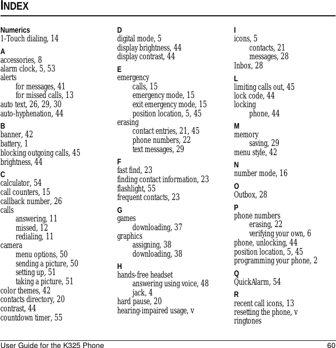 User Guide for the K325 Phone 60INDEXNumerics1-Touch dialing, 14Aaccessories, 8alarm clock, 5, 53alertsfor messages, 41for missed calls, 13auto text, 26, 29, 30auto-hyphenation, 44Bbanner, 42battery, 1blocking outgoing calls, 45brightness, 44Ccalculator, 54call counters, 15callback number, 26calls answering, 11missed, 12redialing, 11cameramenu options, 50sending a picture, 50setting up, 51taking a picture, 51color themes, 42contacts directory, 20contrast, 44countdown timer, 55Ddigital mode, 5display brightness, 44display contrast, 44Eemergencycalls, 15emergency mode, 15exit emergency mode, 15position location, 5, 45erasingcontact entries, 21, 45phone numbers, 22text messages, 29Ffast find, 23finding contact information, 23flashlight, 55frequent contacts, 23Ggamesdownloading, 37graphicsassigning, 38downloading, 38Hhands-free headsetanswering using voice, 48jack, 4hard pause, 20hearing-impaired usage, vIicons, 5contacts, 21messages, 28Inbox, 28Llimiting calls out, 45lock code, 44lockingphone, 44Mmemorysaving, 29menu style, 42Nnumber mode, 16OOutbox, 28Pphone numberserasing, 22verifying your own, 6phone, unlocking, 44position location, 5, 45programming your phone, 2QQuickAlarm, 54Rrecent call icons, 13resetting the phone, vringtones