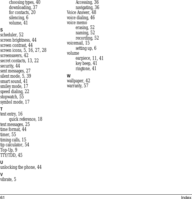 61 Indexchoosing types, 40downloading, 37for contacts, 20silencing, 6volume, 41Sscheduler, 52screen brightness, 44screen contrast, 44screen icons, 5, 16, 27, 28screensavers, 42secret contacts, 13, 22security, 44sent messages, 27silent mode, 5, 39smart sound, 41smiley mode, 17speed dialing, 22stopwatch, 55symbol mode, 17Ttext entry, 16quick reference, 18text messages, 25time format, 44timer, 55timing calls, 15tip calculator, 54Top-Up, 9TTY/TDD, 45Uunlocking the phone, 44Vvibrate, 5Accessing, 36navigating, 36Voice Answer, 48voice dialing, 46voice memoerasing, 52naming, 52recording, 52voicemail, 15setting up, 6volumeearpiece, 11, 41key beep, 41ringtone, 41Wwallpaper, 42warranty, 57